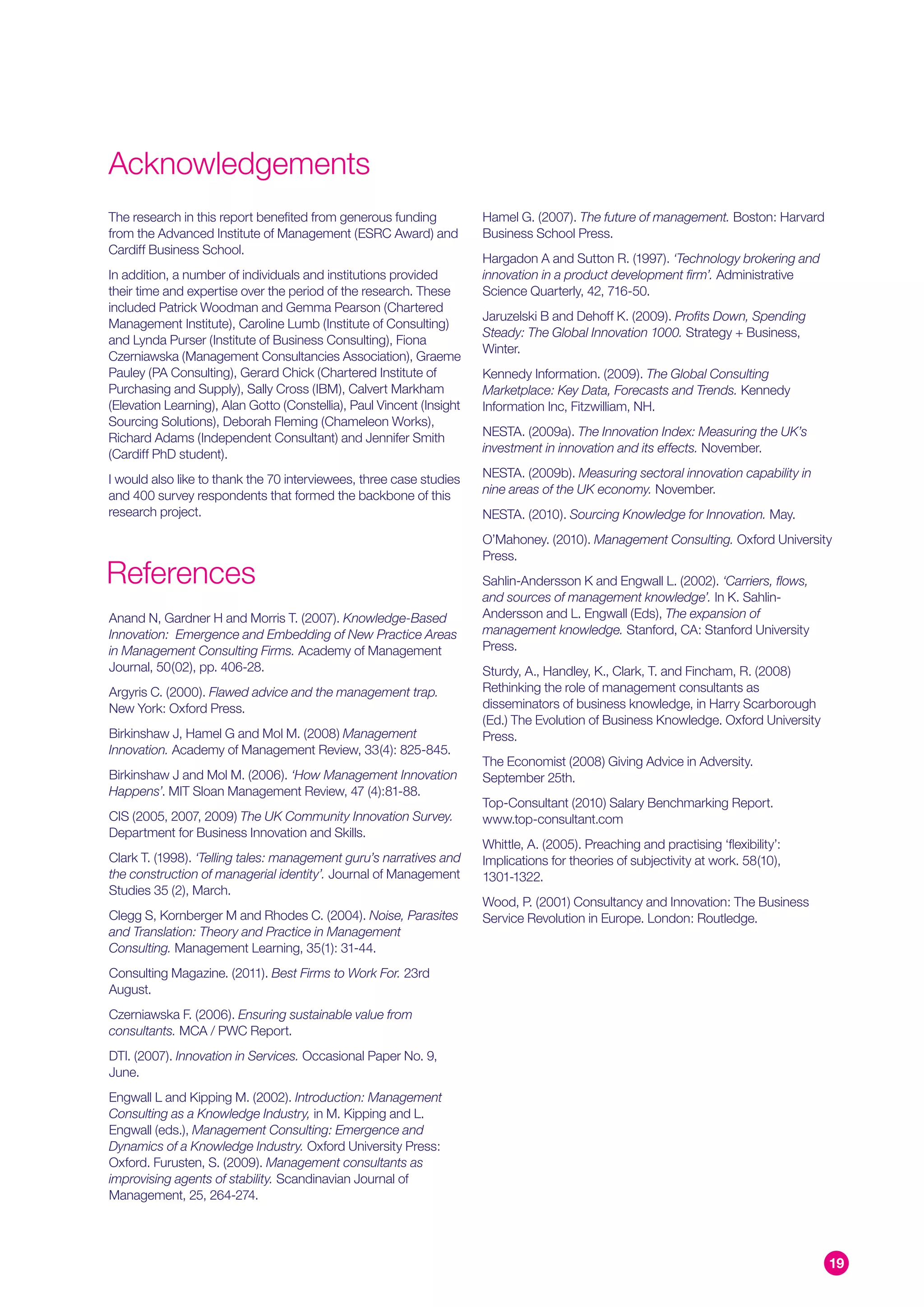 Acknowledgements
The research in this report benefited from generous funding            Hamel G. (2007). The future of management. Boston: Harvard
from the Advanced Institute of Management (ESRC Award) and             Business School Press.
Cardiff Business School.
                                                                       Hargadon A and Sutton R. (1997). ‘Technology brokering and
In addition, a number of individuals and institutions provided         innovation in a product development firm’. Administrative
their time and expertise over the period of the research. These        Science Quarterly, 42, 716-50.
included Patrick Woodman and Gemma Pearson (Chartered
                                                                       Jaruzelski B and Dehoff K. (2009). Profits Down, Spending
Management Institute), Caroline Lumb (Institute of Consulting)
                                                                       Steady: The Global Innovation 1000. Strategy + Business,
and Lynda Purser (Institute of Business Consulting), Fiona
                                                                       Winter.
Czerniawska (Management Consultancies Association), Graeme
Pauley (PA Consulting), Gerard Chick (Chartered Institute of           Kennedy Information. (2009). The Global Consulting
Purchasing and Supply), Sally Cross (IBM), Calvert Markham             Marketplace: Key Data, Forecasts and Trends. Kennedy
(Elevation Learning), Alan Gotto (Constellia), Paul Vincent (Insight   Information Inc, Fitzwilliam, NH.
Sourcing Solutions), Deborah Fleming (Chameleon Works),
Richard Adams (Independent Consultant) and Jennifer Smith              NESTA. (2009a). The Innovation Index: Measuring the UK’s
(Cardiff PhD student).                                                 investment in innovation and its effects. November.

I would also like to thank the 70 interviewees, three case studies     NESTA. (2009b). Measuring sectoral innovation capability in
and 400 survey respondents that formed the backbone of this            nine areas of the UK economy. November.
research project.                                                      NESTA. (2010). Sourcing Knowledge for Innovation. May.
                                                                       O’Mahoney. (2010). Management Consulting. Oxford University
                                                                       Press.
References                                                             Sahlin-Andersson K and Engwall L. (2002). ‘Carriers, flows,
                                                                       and sources of management knowledge’. In K. Sahlin-
Anand N, Gardner H and Morris T. (2007). Knowledge-Based               Andersson and L. Engwall (Eds), The expansion of
Innovation: Emergence and Embedding of New Practice Areas              management knowledge. Stanford, CA: Stanford University
in Management Consulting Firms. Academy of Management                  Press.
Journal, 50(02), pp. 406-28.                                           Sturdy, A., Handley, K., Clark, T. and Fincham, R. (2008)
Argyris C. (2000). Flawed advice and the management trap.              Rethinking the role of management consultants as
New York: Oxford Press.                                                disseminators of business knowledge, in Harry Scarborough
                                                                       (Ed.) The Evolution of Business Knowledge. Oxford University
Birkinshaw J, Hamel G and Mol M. (2008) Management                     Press.
Innovation. Academy of Management Review, 33(4): 825-845.
                                                                       The Economist (2008) Giving Advice in Adversity.
Birkinshaw J and Mol M. (2006). ‘How Management Innovation             September 25th.
Happens’. MIT Sloan Management Review, 47 (4):81-88.
                                                                       Top-Consultant (2010) Salary Benchmarking Report.
CIS (2005, 2007, 2009) The UK Community Innovation Survey.             www.top-consultant.com
Department for Business Innovation and Skills.
                                                                       Whittle, A. (2005). Preaching and practising ‘flexibility’:
Clark T. (1998). ‘Telling tales: management guru’s narratives and      Implications for theories of subjectivity at work. 58(10),
the construction of managerial identity’. Journal of Management        1301-1322.
Studies 35 (2), March.
                                                                       Wood, P. (2001) Consultancy and Innovation: The Business
Clegg S, Kornberger M and Rhodes C. (2004). Noise, Parasites           Service Revolution in Europe. London: Routledge.
and Translation: Theory and Practice in Management
Consulting. Management Learning, 35(1): 31-44.
Consulting Magazine. (2011). Best Firms to Work For. 23rd
August.
Czerniawska F. (2006). Ensuring sustainable value from
consultants. MCA / PWC Report.
DTI. (2007). Innovation in Services. Occasional Paper No. 9,
June.
Engwall L and Kipping M. (2002). Introduction: Management
Consulting as a Knowledge Industry, in M. Kipping and L.
Engwall (eds.), Management Consulting: Emergence and
Dynamics of a Knowledge Industry. Oxford University Press:
Oxford. Furusten, S. (2009). Management consultants as
improvising agents of stability. Scandinavian Journal of
Management, 25, 264-274.




                                                                                                                                      19
 