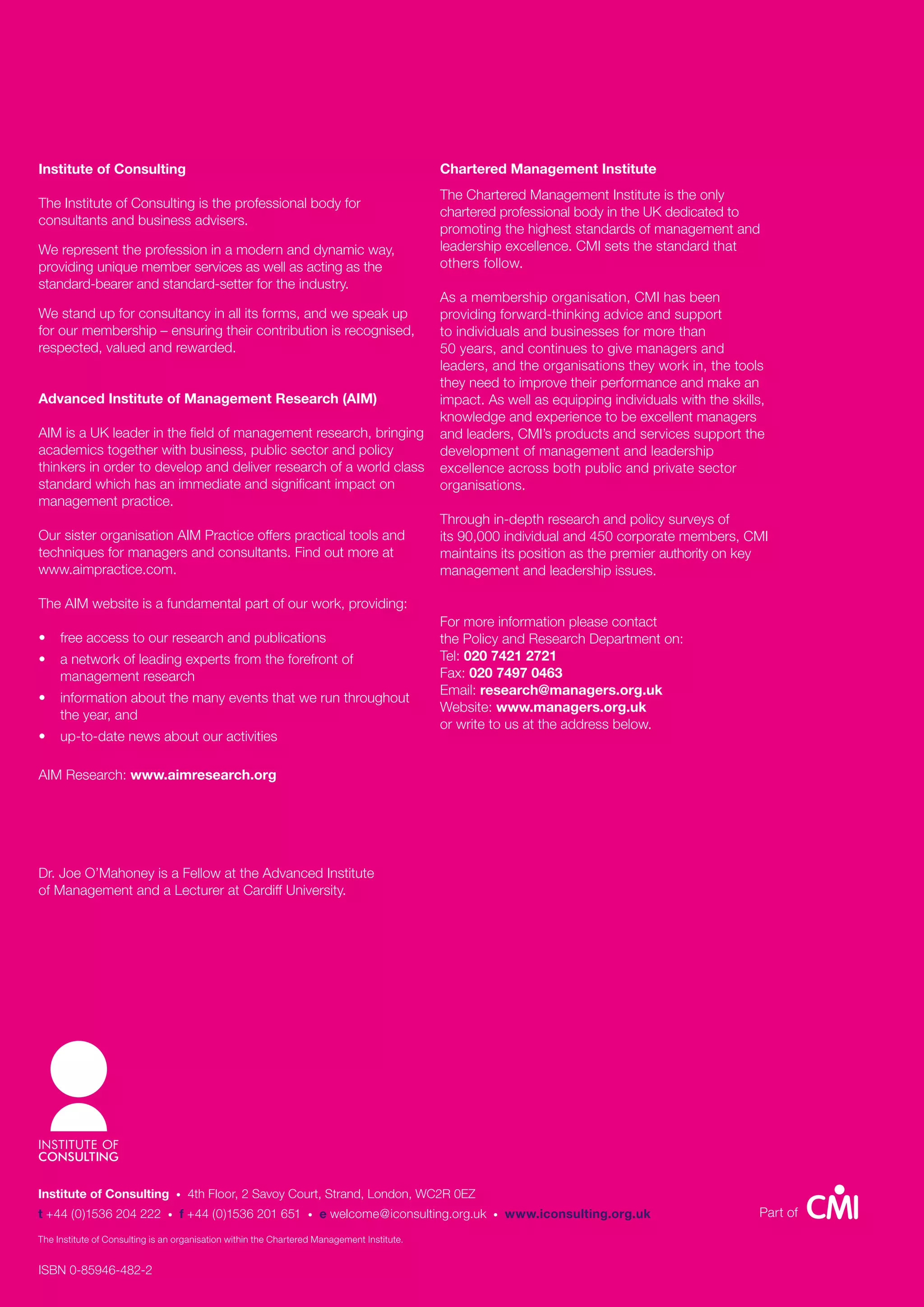 Institute of Consulting                                                                     Chartered Management Institute
                                                                                            The Chartered Management Institute is the only
The Institute of Consulting is the professional body for
                                                                                            chartered professional body in the UK dedicated to
consultants and business advisers.
                                                                                            promoting the highest standards of management and
We represent the profession in a modern and dynamic way,                                    leadership excellence. CMI sets the standard that
providing unique member services as well as acting as the                                   others follow.
standard-bearer and standard-setter for the industry.
                                                                                            As a membership organisation, CMI has been
We stand up for consultancy in all its forms, and we speak up                               providing forward-thinking advice and support
for our membership – ensuring their contribution is recognised,                             to individuals and businesses for more than
respected, valued and rewarded.                                                             50 years, and continues to give managers and
                                                                                            leaders, and the organisations they work in, the tools
                                                                                            they need to improve their performance and make an
Advanced Institute of Management Research (AIM)                                             impact. As well as equipping individuals with the skills,
                                                                                            knowledge and experience to be excellent managers
AIM is a UK leader in the field of management research, bringing                            and leaders, CMI’s products and services support the
academics together with business, public sector and policy                                  development of management and leadership
thinkers in order to develop and deliver research of a world class                          excellence across both public and private sector
standard which has an immediate and significant impact on                                   organisations.
management practice.
                                                                                            Through in-depth research and policy surveys of
Our sister organisation AIM Practice offers practical tools and                             its 90,000 individual and 450 corporate members, CMI
techniques for managers and consultants. Find out more at                                   maintains its position as the premier authority on key
www.aimpractice.com.                                                                        management and leadership issues.

The AIM website is a fundamental part of our work, providing:
                                                                                            For more information please contact
•    free access to our research and publications                                           the Policy and Research Department on:
•    a network of leading experts from the forefront of                                     Tel: 020 7421 2721
     management research                                                                    Fax: 020 7497 0463
                                                                                            Email: research@managers.org.uk
•    information about the many events that we run throughout
                                                                                            Website: www.managers.org.uk
     the year, and
                                                                                            or write to us at the address below.
•    up-to-date news about our activities

AIM Research: www.aimresearch.org




Dr. Joe O’Mahoney is a Fellow at the Advanced Institute
of Management and a Lecturer at Cardiff University.




Institute of Consulting            •   4th Floor, 2 Savoy Court, Strand, London, WC2R 0EZ
t +44 (0)1536 204 222          •   f +44 (0)1536 201 651         •   e welcome@iconsulting.org.uk    •   www.iconsulting.org.uk                     Part of
The Institute of Consulting is an organisation within the Chartered Management Institute.


ISBN 0-85946-482-2
 