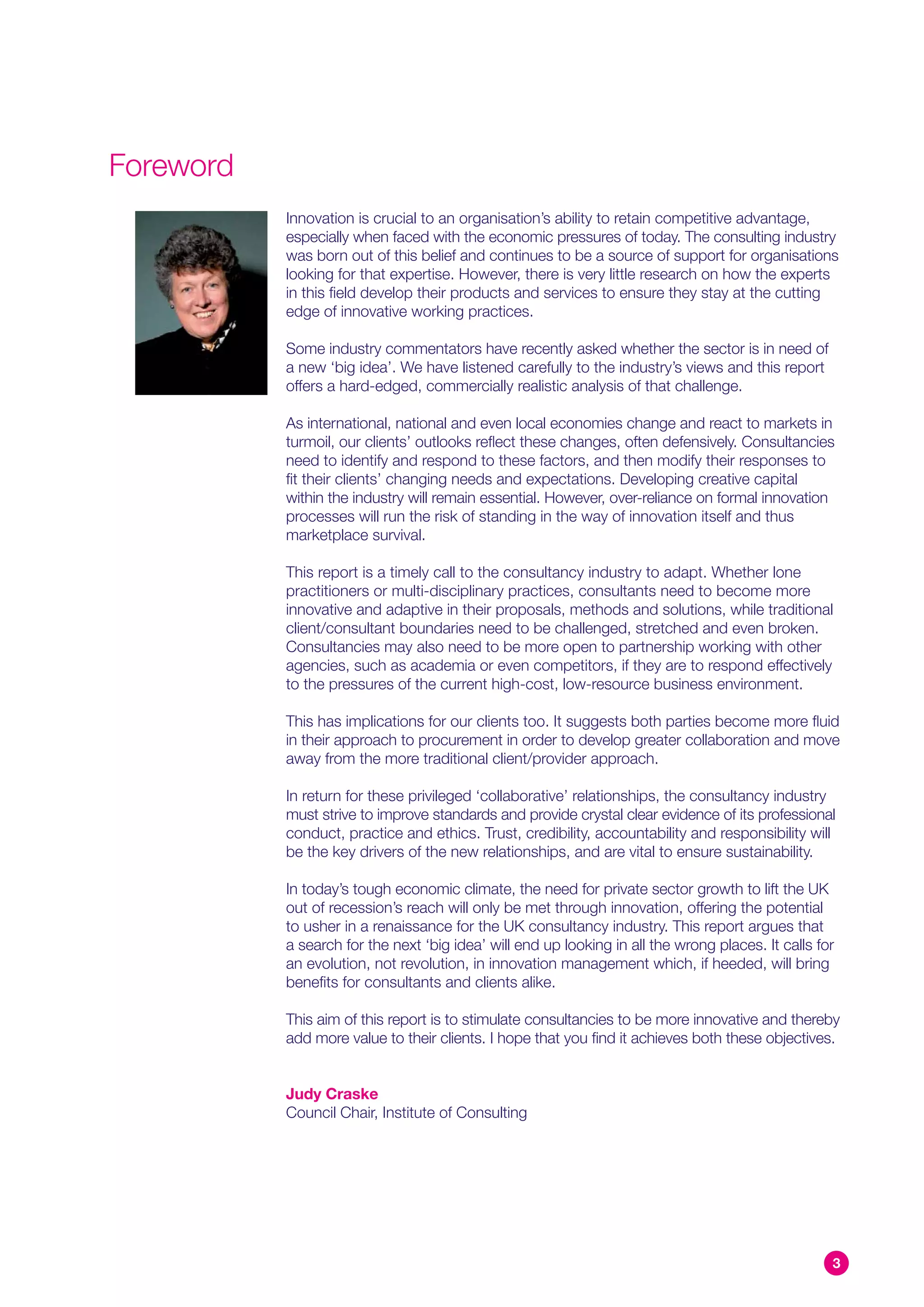 Foreword
           Innovation is crucial to an organisation’s ability to retain competitive advantage,
           especially when faced with the economic pressures of today. The consulting industry
           was born out of this belief and continues to be a source of support for organisations
           looking for that expertise. However, there is very little research on how the experts
           in this field develop their products and services to ensure they stay at the cutting
           edge of innovative working practices.

           Some industry commentators have recently asked whether the sector is in need of
           a new ‘big idea’. We have listened carefully to the industry’s views and this report
           offers a hard-edged, commercially realistic analysis of that challenge.

           As international, national and even local economies change and react to markets in
           turmoil, our clients’ outlooks reflect these changes, often defensively. Consultancies
           need to identify and respond to these factors, and then modify their responses to
           fit their clients’ changing needs and expectations. Developing creative capital
           within the industry will remain essential. However, over-reliance on formal innovation
           processes will run the risk of standing in the way of innovation itself and thus
           marketplace survival.

           This report is a timely call to the consultancy industry to adapt. Whether lone
           practitioners or multi-disciplinary practices, consultants need to become more
           innovative and adaptive in their proposals, methods and solutions, while traditional
           client/consultant boundaries need to be challenged, stretched and even broken.
           Consultancies may also need to be more open to partnership working with other
           agencies, such as academia or even competitors, if they are to respond effectively
           to the pressures of the current high-cost, low-resource business environment.

           This has implications for our clients too. It suggests both parties become more fluid
           in their approach to procurement in order to develop greater collaboration and move
           away from the more traditional client/provider approach.

           In return for these privileged ‘collaborative’ relationships, the consultancy industry
           must strive to improve standards and provide crystal clear evidence of its professional
           conduct, practice and ethics. Trust, credibility, accountability and responsibility will
           be the key drivers of the new relationships, and are vital to ensure sustainability.

           In today’s tough economic climate, the need for private sector growth to lift the UK
           out of recession’s reach will only be met through innovation, offering the potential
           to usher in a renaissance for the UK consultancy industry. This report argues that
           a search for the next ‘big idea’ will end up looking in all the wrong places. It calls for
           an evolution, not revolution, in innovation management which, if heeded, will bring
           benefits for consultants and clients alike.

           This aim of this report is to stimulate consultancies to be more innovative and thereby
           add more value to their clients. I hope that you find it achieves both these objectives.


           Judy Craske
           Council Chair, Institute of Consulting




                                                                                                    3
 