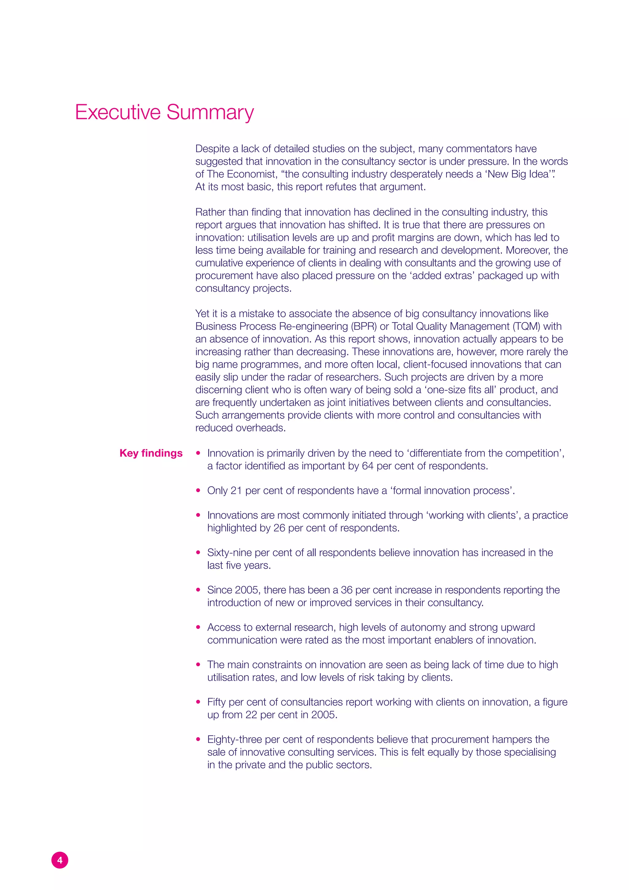 Executive Summary
                       Despite a lack of detailed studies on the subject, many commentators have
                       suggested that innovation in the consultancy sector is under pressure. In the words
                       of The Economist, “the consulting industry desperately needs a ‘New Big Idea’”  .
                       At its most basic, this report refutes that argument.

                       Rather than finding that innovation has declined in the consulting industry, this
                       report argues that innovation has shifted. It is true that there are pressures on
                       innovation: utilisation levels are up and profit margins are down, which has led to
                       less time being available for training and research and development. Moreover, the
                       cumulative experience of clients in dealing with consultants and the growing use of
                       procurement have also placed pressure on the ‘added extras’ packaged up with
                       consultancy projects.

                       Yet it is a mistake to associate the absence of big consultancy innovations like
                       Business Process Re-engineering (BPR) or Total Quality Management (TQM) with
                       an absence of innovation. As this report shows, innovation actually appears to be
                       increasing rather than decreasing. These innovations are, however, more rarely the
                       big name programmes, and more often local, client-focused innovations that can
                       easily slip under the radar of researchers. Such projects are driven by a more
                       discerning client who is often wary of being sold a ‘one-size fits all’ product, and
                       are frequently undertaken as joint initiatives between clients and consultancies.
                       Such arrangements provide clients with more control and consultancies with
                       reduced overheads.

        Key findings   • Innovation is primarily driven by the need to ‘differentiate from the competition’,
                         a factor identified as important by 64 per cent of respondents.

                       • Only 21 per cent of respondents have a ‘formal innovation process’.

                       • Innovations are most commonly initiated through ‘working with clients’, a practice
                         highlighted by 26 per cent of respondents.

                       • Sixty-nine per cent of all respondents believe innovation has increased in the
                         last five years.

                       • Since 2005, there has been a 36 per cent increase in respondents reporting the
                         introduction of new or improved services in their consultancy.

                       • Access to external research, high levels of autonomy and strong upward
                         communication were rated as the most important enablers of innovation.

                       • The main constraints on innovation are seen as being lack of time due to high
                         utilisation rates, and low levels of risk taking by clients.

                       • Fifty per cent of consultancies report working with clients on innovation, a figure
                         up from 22 per cent in 2005.

                       • Eighty-three per cent of respondents believe that procurement hampers the
                         sale of innovative consulting services. This is felt equally by those specialising
                         in the private and the public sectors.




4
 