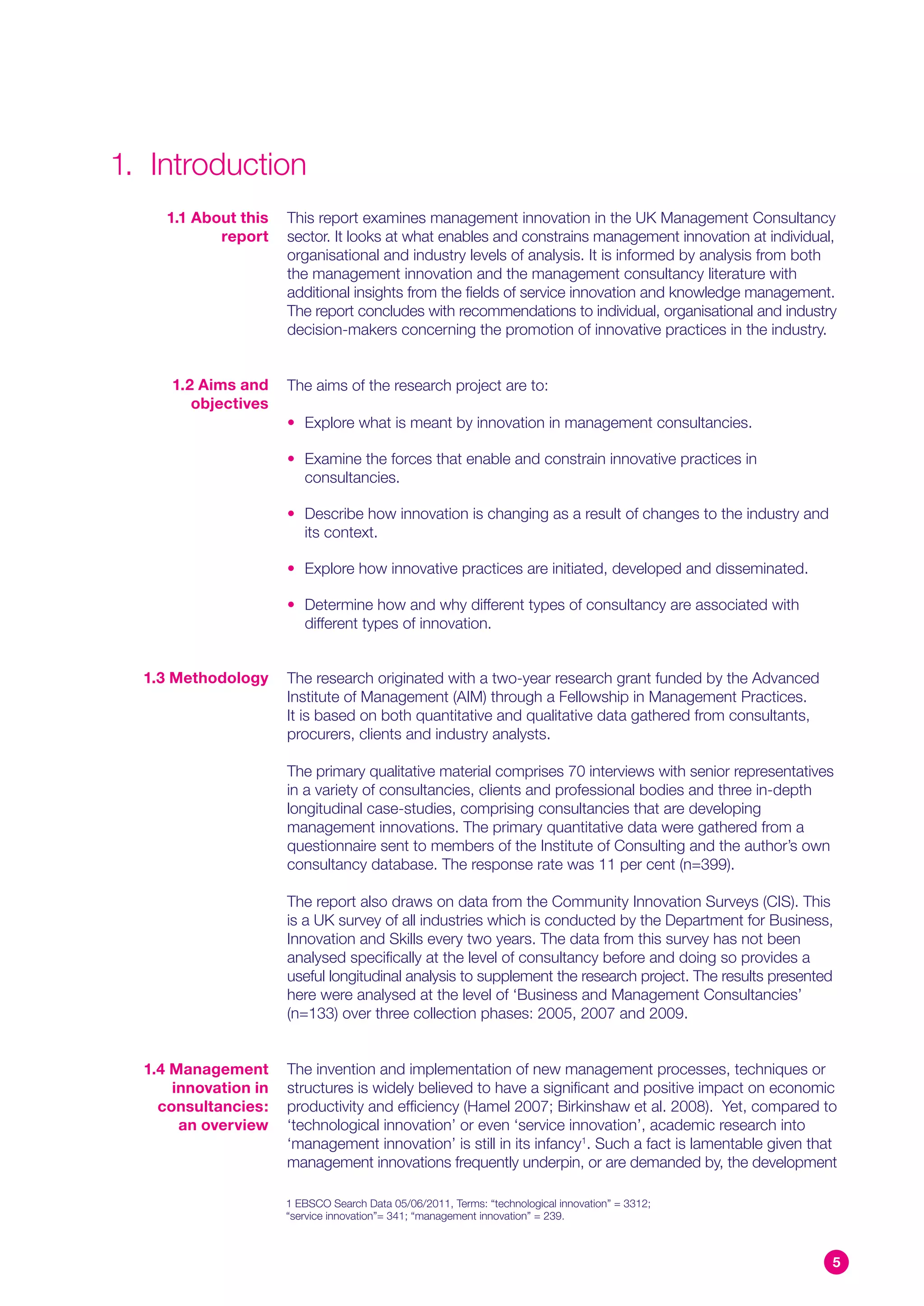 1. Introduction
     1.1 About this   This report examines management innovation in the UK Management Consultancy
            report    sector. It looks at what enables and constrains management innovation at individual,
                      organisational and industry levels of analysis. It is informed by analysis from both
                      the management innovation and the management consultancy literature with
                      additional insights from the fields of service innovation and knowledge management.
                      The report concludes with recommendations to individual, organisational and industry
                      decision-makers concerning the promotion of innovative practices in the industry.


     1.2 Aims and     The aims of the research project are to:
        objectives
                      • Explore what is meant by innovation in management consultancies.

                      • Examine the forces that enable and constrain innovative practices in
                        consultancies.

                      • Describe how innovation is changing as a result of changes to the industry and
                        its context.

                      • Explore how innovative practices are initiated, developed and disseminated.

                      • Determine how and why different types of consultancy are associated with
                        different types of innovation.


  1.3 Methodology     The research originated with a two-year research grant funded by the Advanced
                      Institute of Management (AIM) through a Fellowship in Management Practices.
                      It is based on both quantitative and qualitative data gathered from consultants,
                      procurers, clients and industry analysts.

                      The primary qualitative material comprises 70 interviews with senior representatives
                      in a variety of consultancies, clients and professional bodies and three in-depth
                      longitudinal case-studies, comprising consultancies that are developing
                      management innovations. The primary quantitative data were gathered from a
                      questionnaire sent to members of the Institute of Consulting and the author’s own
                      consultancy database. The response rate was 11 per cent (n=399).

                      The report also draws on data from the Community Innovation Surveys (CIS). This
                      is a UK survey of all industries which is conducted by the Department for Business,
                      Innovation and Skills every two years. The data from this survey has not been
                      analysed specifically at the level of consultancy before and doing so provides a
                      useful longitudinal analysis to supplement the research project. The results presented
                      here were analysed at the level of ‘Business and Management Consultancies’
                      (n=133) over three collection phases: 2005, 2007 and 2009.


  1.4 Management      The invention and implementation of new management processes, techniques or
      innovation in   structures is widely believed to have a significant and positive impact on economic
    consultancies:    productivity and efficiency (Hamel 2007; Birkinshaw et al. 2008). Yet, compared to
       an overview    ‘technological innovation’ or even ‘service innovation’, academic research into
                      ‘management innovation’ is still in its infancy1. Such a fact is lamentable given that
                      management innovations frequently underpin, or are demanded by, the development

                      1 EBSCO Search Data 05/06/2011, Terms: “technological innovation” = 3312;
                      “service innovation”= 341; “management innovation” = 239.



                                                                                                           5
 