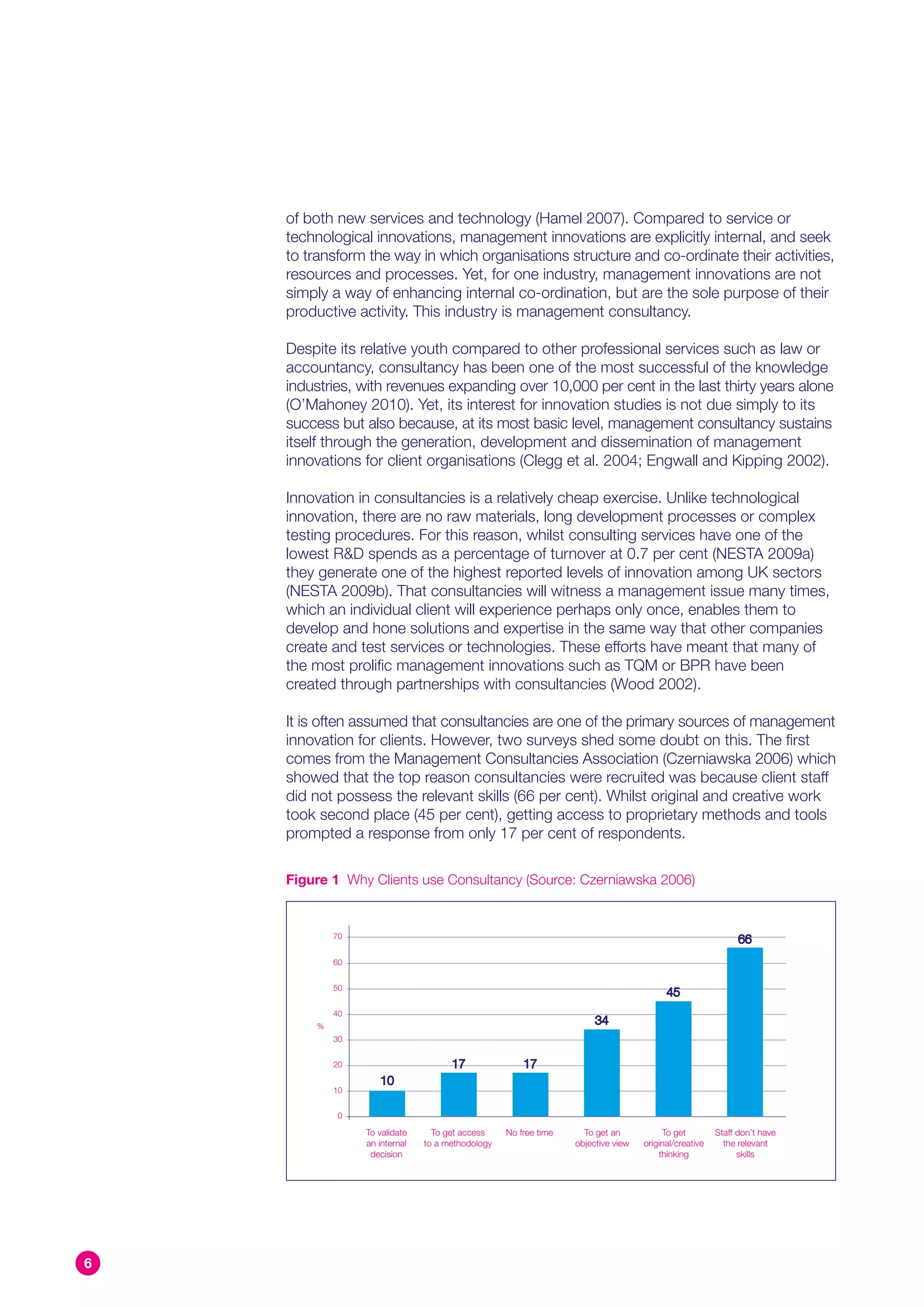 of both new services and technology (Hamel 2007). Compared to service or
    technological innovations, management innovations are explicitly internal, and seek
    to transform the way in which organisations structure and co-ordinate their activities,
    resources and processes. Yet, for one industry, management innovations are not
    simply a way of enhancing internal co-ordination, but are the sole purpose of their
    productive activity. This industry is management consultancy.

    Despite its relative youth compared to other professional services such as law or
    accountancy, consultancy has been one of the most successful of the knowledge
    industries, with revenues expanding over 10,000 per cent in the last thirty years alone
    (O’Mahoney 2010). Yet, its interest for innovation studies is not due simply to its
    success but also because, at its most basic level, management consultancy sustains
    itself through the generation, development and dissemination of management
    innovations for client organisations (Clegg et al. 2004; Engwall and Kipping 2002).

    Innovation in consultancies is a relatively cheap exercise. Unlike technological
    innovation, there are no raw materials, long development processes or complex
    testing procedures. For this reason, whilst consulting services have one of the
    lowest R&D spends as a percentage of turnover at 0.7 per cent (NESTA 2009a)
    they generate one of the highest reported levels of innovation among UK sectors
    (NESTA 2009b). That consultancies will witness a management issue many times,
    which an individual client will experience perhaps only once, enables them to
    develop and hone solutions and expertise in the same way that other companies
    create and test services or technologies. These efforts have meant that many of
    the most prolific management innovations such as TQM or BPR have been
    created through partnerships with consultancies (Wood 2002).

    It is often assumed that consultancies are one of the primary sources of management
    innovation for clients. However, two surveys shed some doubt on this. The first
    comes from the Management Consultancies Association (Czerniawska 2006) which
    showed that the top reason consultancies were recruited was because client staff
    did not possess the relevant skills (66 per cent). Whilst original and creative work
    took second place (45 per cent), getting access to proprietary methods and tools
    prompted a response from only 17 per cent of respondents.

    Figure 1 Why Clients use Consultancy (Source: Czerniawska 2006)


            70
                                                                                                            66
            60


            50
                                                                                        45
            40
        %
                                                                      34
            30


            20                       17               17
                    10
            10


             0

                 To validate     To get access    No free time     To get an           To get         Staff don’t have
                 an internal   to a methodology                  objective view   original/creative     the relevant
                  decision                                                            thinking              skills




6
 