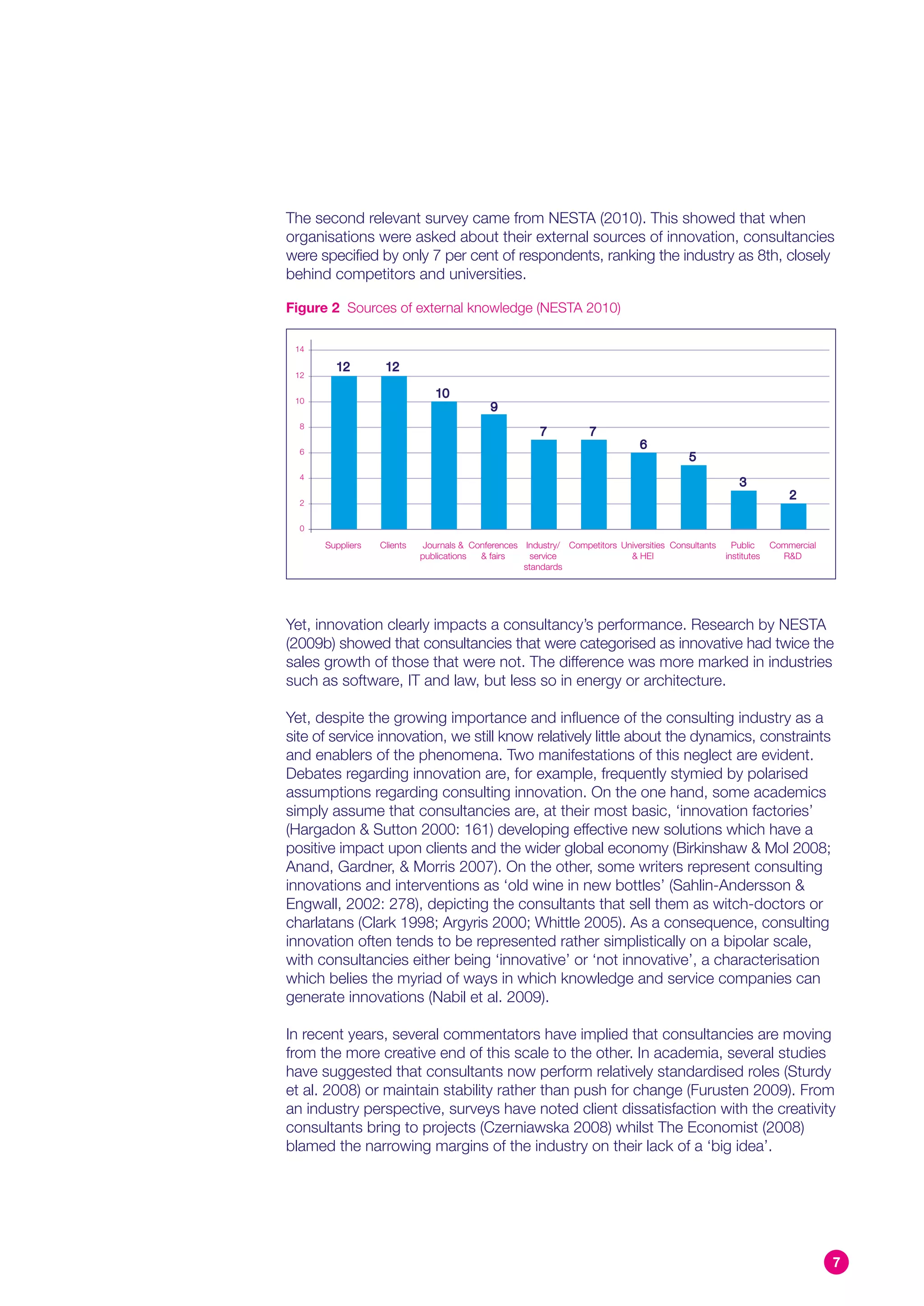 The second relevant survey came from NESTA (2010). This showed that when
organisations were asked about their external sources of innovation, consultancies
were specified by only 7 per cent of respondents, ranking the industry as 8th, closely
behind competitors and universities.

Figure 2 Sources of external knowledge (NESTA 2010)

 14

        12         12
 12

                               10
 10
                                            9
  8
                                                        7           7
  6
                                                                                6
                                                                                           5
  4
                                                                                                         3
                                                                                                                      2
  2


  0

      Suppliers   Clients    Journals & Conferences Industry/ Competitors Universities Consultants     Public     Commercial
                            publications  & fairs     service               & HEI                    institutes     R&D
                                                    standards




Yet, innovation clearly impacts a consultancy’s performance. Research by NESTA
(2009b) showed that consultancies that were categorised as innovative had twice the
sales growth of those that were not. The difference was more marked in industries
such as software, IT and law, but less so in energy or architecture.

Yet, despite the growing importance and influence of the consulting industry as a
site of service innovation, we still know relatively little about the dynamics, constraints
and enablers of the phenomena. Two manifestations of this neglect are evident.
Debates regarding innovation are, for example, frequently stymied by polarised
assumptions regarding consulting innovation. On the one hand, some academics
simply assume that consultancies are, at their most basic, ‘innovation factories’
(Hargadon & Sutton 2000: 161) developing effective new solutions which have a
positive impact upon clients and the wider global economy (Birkinshaw & Mol 2008;
Anand, Gardner, & Morris 2007). On the other, some writers represent consulting
innovations and interventions as ‘old wine in new bottles’ (Sahlin-Andersson &
Engwall, 2002: 278), depicting the consultants that sell them as witch-doctors or
charlatans (Clark 1998; Argyris 2000; Whittle 2005). As a consequence, consulting
innovation often tends to be represented rather simplistically on a bipolar scale,
with consultancies either being ‘innovative’ or ‘not innovative’, a characterisation
which belies the myriad of ways in which knowledge and service companies can
generate innovations (Nabil et al. 2009).

In recent years, several commentators have implied that consultancies are moving
from the more creative end of this scale to the other. In academia, several studies
have suggested that consultants now perform relatively standardised roles (Sturdy
et al. 2008) or maintain stability rather than push for change (Furusten 2009). From
an industry perspective, surveys have noted client dissatisfaction with the creativity
consultants bring to projects (Czerniawska 2008) whilst The Economist (2008)
blamed the narrowing margins of the industry on their lack of a ‘big idea’.




                                                                                                                               7
 