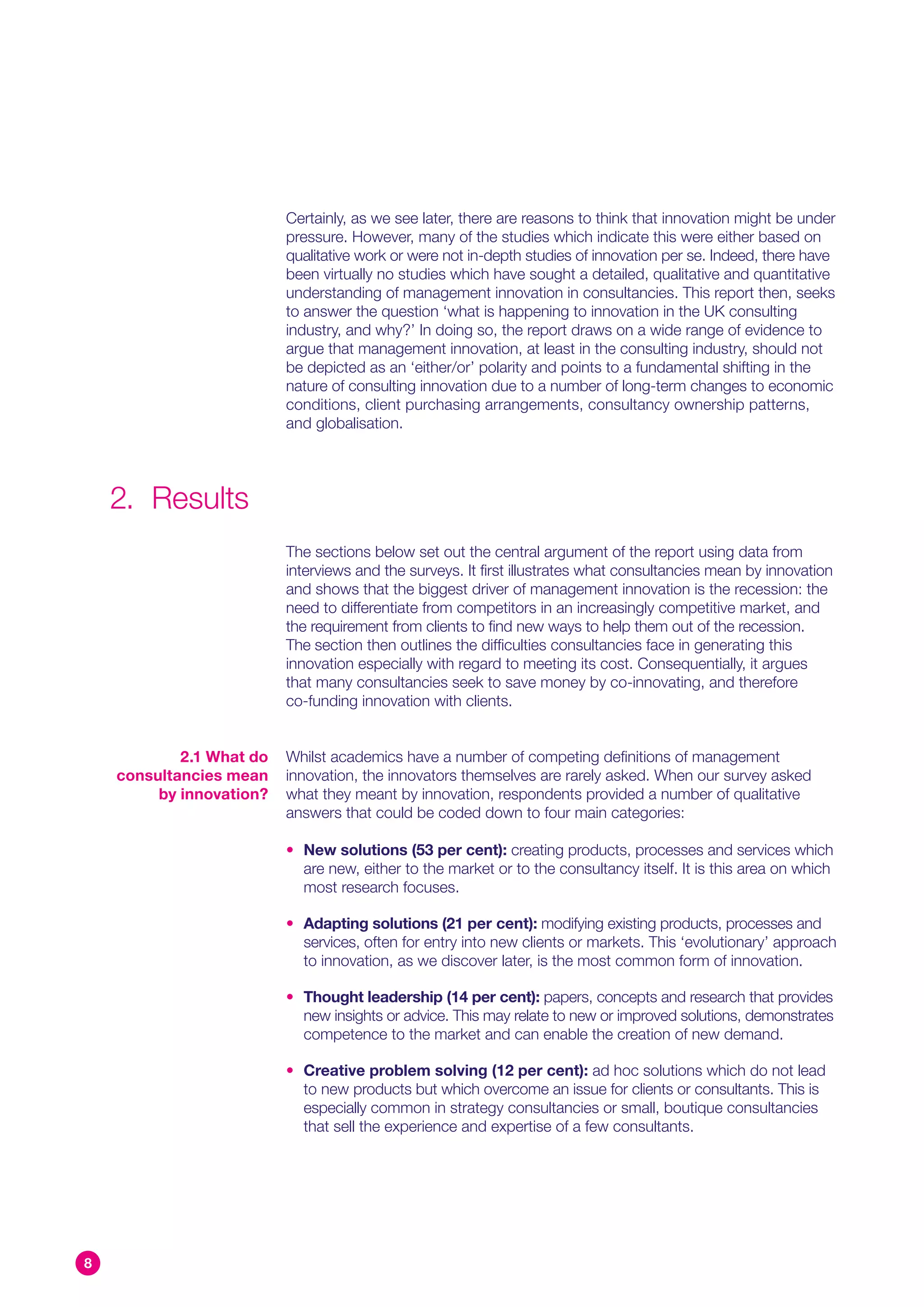 Certainly, as we see later, there are reasons to think that innovation might be under
                          pressure. However, many of the studies which indicate this were either based on
                          qualitative work or were not in-depth studies of innovation per se. Indeed, there have
                          been virtually no studies which have sought a detailed, qualitative and quantitative
                          understanding of management innovation in consultancies. This report then, seeks
                          to answer the question ‘what is happening to innovation in the UK consulting
                          industry, and why?’ In doing so, the report draws on a wide range of evidence to
                          argue that management innovation, at least in the consulting industry, should not
                          be depicted as an ‘either/or’ polarity and points to a fundamental shifting in the
                          nature of consulting innovation due to a number of long-term changes to economic
                          conditions, client purchasing arrangements, consultancy ownership patterns,
                          and globalisation.




    2. Results
                          The sections below set out the central argument of the report using data from
                          interviews and the surveys. It first illustrates what consultancies mean by innovation
                          and shows that the biggest driver of management innovation is the recession: the
                          need to differentiate from competitors in an increasingly competitive market, and
                          the requirement from clients to find new ways to help them out of the recession.
                          The section then outlines the difficulties consultancies face in generating this
                          innovation especially with regard to meeting its cost. Consequentially, it argues
                          that many consultancies seek to save money by co-innovating, and therefore
                          co-funding innovation with clients.


            2.1 What do   Whilst academics have a number of competing definitions of management
    consultancies mean    innovation, the innovators themselves are rarely asked. When our survey asked
         by innovation?   what they meant by innovation, respondents provided a number of qualitative
                          answers that could be coded down to four main categories:

                          • New solutions (53 per cent): creating products, processes and services which
                            are new, either to the market or to the consultancy itself. It is this area on which
                            most research focuses.

                          • Adapting solutions (21 per cent): modifying existing products, processes and
                            services, often for entry into new clients or markets. This ‘evolutionary’ approach
                            to innovation, as we discover later, is the most common form of innovation.

                          • Thought leadership (14 per cent): papers, concepts and research that provides
                            new insights or advice. This may relate to new or improved solutions, demonstrates
                            competence to the market and can enable the creation of new demand.

                          • Creative problem solving (12 per cent): ad hoc solutions which do not lead
                            to new products but which overcome an issue for clients or consultants. This is
                            especially common in strategy consultancies or small, boutique consultancies
                            that sell the experience and expertise of a few consultants.




8
 