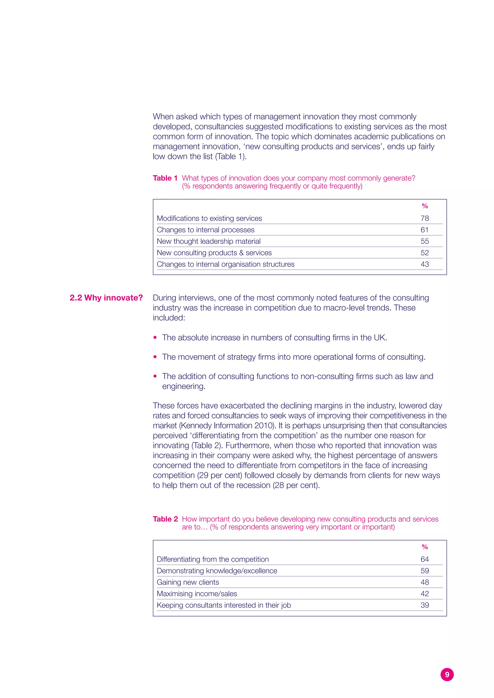 When asked which types of management innovation they most commonly
                    developed, consultancies suggested modifications to existing services as the most
                    common form of innovation. The topic which dominates academic publications on
                    management innovation, ‘new consulting products and services’, ends up fairly
                    low down the list (Table 1).

                    Table 1 What types of innovation does your company most commonly generate?
                            (% respondents answering frequently or quite frequently)

                                                                                                   %
                     Modifications to existing services                                           78
                     Changes to internal processes                                                61
                     New thought leadership material                                              55
                     New consulting products & services                                           52
                     Changes to internal organisation structures                                  43



2.2 Why innovate?   During interviews, one of the most commonly noted features of the consulting
                    industry was the increase in competition due to macro-level trends. These
                    included:

                    • The absolute increase in numbers of consulting firms in the UK.

                    • The movement of strategy firms into more operational forms of consulting.

                    • The addition of consulting functions to non-consulting firms such as law and
                      engineering.

                    These forces have exacerbated the declining margins in the industry, lowered day
                    rates and forced consultancies to seek ways of improving their competitiveness in the
                    market (Kennedy Information 2010). It is perhaps unsurprising then that consultancies
                    perceived ‘differentiating from the competition’ as the number one reason for
                    innovating (Table 2). Furthermore, when those who reported that innovation was
                    increasing in their company were asked why, the highest percentage of answers
                    concerned the need to differentiate from competitors in the face of increasing
                    competition (29 per cent) followed closely by demands from clients for new ways
                    to help them out of the recession (28 per cent).



                    Table 2 How important do you believe developing new consulting products and services
                            are to… (% of respondents answering very important or important)

                                                                                                   %
                     Differentiating from the competition                                         64
                     Demonstrating knowledge/excellence                                           59
                     Gaining new clients                                                          48
                     Maximising income/sales                                                      42
                     Keeping consultants interested in their job                                  39




                                                                                                           9
 