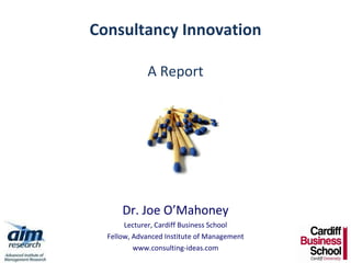 Consultancy Innovation A Report Dr. Joe O’Mahoney Lecturer, Cardiff Business School Fellow, Advanced Institute of Management www.consulting-ideas.com 