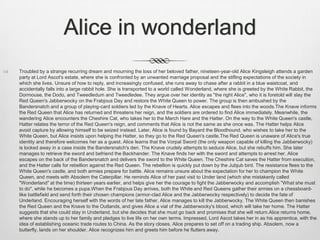 Alice in wonderland
   Troubled by a strange recurring dream and mourning the loss of her beloved father, nineteen-year-old Alice Kingsleigh attends a garden
    party at Lord Ascot's estate, where she is confronted by an unwanted marriage proposal and the stifling expectations of the society in
    which she lives. Unsure of how to reply, and increasingly confused, she runs away to chase after a rabbit in a blue waistcoat, and
    accidentally falls into a large rabbit hole. She is transported to a world called Wonderland, where she is greeted by the White Rabbit, the
    Dormouse, the Dodo, and Tweedledum and Tweedledee. They argue over her identity as "the right Alice", who it is foretold will slay the
    Red Queen's Jabberwocky on the Frabjous Day and restore the White Queen to power. The group is then ambushed by the
    Bandersnatch and a group of playing-card soldiers led by the Knave of Hearts. Alice escapes and flees into the woods.The Knave informs
    the Red Queen that Alice has returned and threatens her reign, and the soldiers are ordered to find Alice immediately. Meanwhile, the
    wandering Alice encounters the Cheshire Cat, who takes her to the March Hare and the Hatter. On the way to the White Queen's castle,
    Hatter relates the terror of the Red Queen's reign, and comments that Alice is not the same as she once was. The Hatter helps Alice
    avoid capture by allowing himself to be seized instead. Later, Alice is found by Bayard the Bloodhound, who wishes to take her to the
    White Queen, but Alice insists upon helping the Hatter, so they go to the Red Queen's castle.The Red Queen is unaware of Alice's true
    identity and therefore welcomes her as a guest. Alice learns that the Vorpal Sword (the only weapon capable of killing the Jabberwocky)
    is locked away in a case inside the Bandersnatch's den. The Knave crudely attempts to seduce Alice, but she rebuffs him. She later
    manages to retrieve the sword and befriend the Backhander. The Knave finds her with the sword and attempts to arrest her. Alice
    escapes on the back of the Bandersnatch and delivers the sword to the White Queen. The Cheshire Cat saves the Hatter from execution,
    and the Hatter calls for rebellion against the Red Queen. The rebellion is quickly put down by the Jubjub bird. The resistance flees to the
    White Queen's castle, and both armies prepare for battle. Alice remains unsure about the expectation for her to champion the White
    Queen, and meets with Absolem the Caterpillar. He reminds Alice of her past visit to Under land (which she mistakenly called
    "Wonderland" at the time) thirteen years earlier, and helps give her the courage to fight the Jabberwocky and accomplish "What she must
    to do", while he becomes a pupa.When the Frabjous Day arrives, both the White and Red Queens gather their armies on a chessboard-
    like battlefield and send forth their chosen champions (armor-clad Alice and the Jabberwocky respectively) to decide the fate of
    Underland. Encouraging herself with the words of her late father, Alice manages to kill the Jabberwocky. The White Queen then banishes
    the Red Queen and the Knave to the Outlands, and gives Alice a vial of the Jabberwocky's blood, which will take her home. The Hatter
    suggests that she could stay in Underland, but she decides that she must go back and promises that she will return.Alice returns home,
    where she stands up to her family and pledges to live life on her own terms. Impressed, Lord Ascot takes her in as his apprentice, with the
    idea of establishing oceanic trade routes to China. As the story closes, Alice prepares to set off on a trading ship. Absolem, now a
    butterfly, lands on her shoulder. Alice recognizes him and greets him before he flutters away.
 