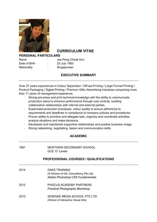 CURRICULUM VITAE
PERSONAL PARTICULARS
Name : Joe Pang Cheak Kun
Date of Birth : 23 July 1963
Nationality : Singaporean
EXECUTIVE SUMMARY
Over 27 years experiences in Colour Separation / Off-set Printing / Large Format Printing /
Product Packaging / Digital Printing / Premium Gifts /Advertising industries comprising more
than 11 years of management experience.
- Strong pre-press and print technical knowledge with the ability to communicate
production plans to enhance performance through cost controls, building
collaborative relationships with internal and external parties.
- Supervised production processes, colour quality to ensure adherence to
requirements and deadlines in compliance to company policies and procedures.
- Proven ability to prioritize and delegate task, organize and coordinate activities,
analyze situations and make decisions.
- Developed and maintained supportive relationships and positive business image.
- Strong networking, negotiating, liaison and communication skills.
ACADEMIC
1981 NEWTOWN SECONDARY SCHOOL
GCE ‘O’ Levels
PROFESSIONAL COURSES / QUALIFICATIONS
2014 OAKS TRAINING
(A Division of GIL Consultancy Pte Ltd)
Adobe Photoshop CS6 Fundamentals
2012 PHOCUS ACADEMY PARTNERS
Practical Photography Workshop
2010 3DSENSE MEDIA SCHOOL PTE LTD
(School of Interactive Visual Arts)
 