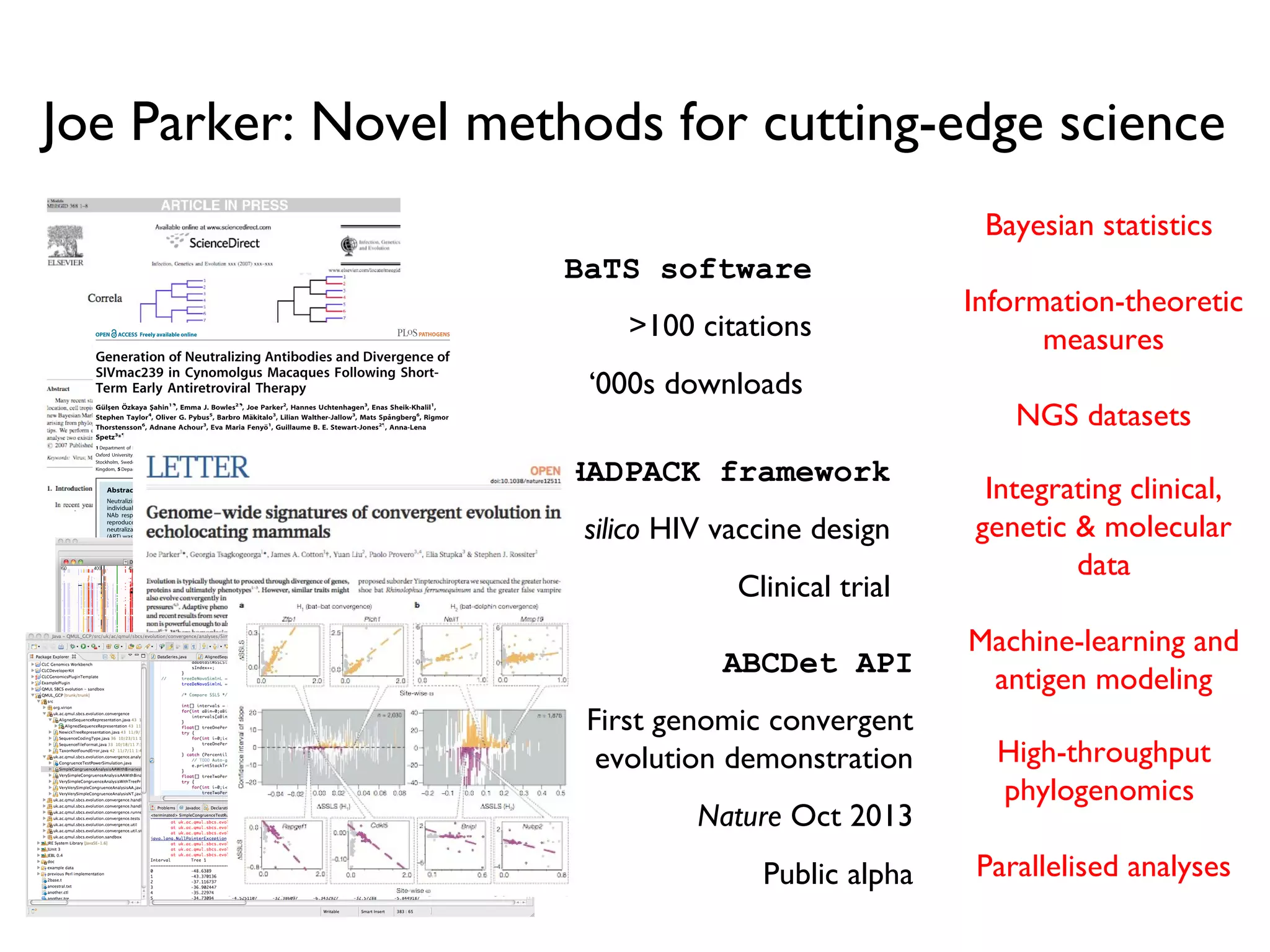 Joe Parker: Novel methods for cutting-edge science
High-throughput
phylogenomics
Parallelised analyses
Bayesian statistics
Information-theoretic
measures
NGS datasets
Integrating clinical,
genetic & molecular
data
Machine-learning and
antigen modeling
BaTS software
>100 citations
‘000s downloads
HADPACK framework
in silico HIV vaccine design
Clinical trial
ABCDet API
First genomic convergent
evolution demonstration
Nature Oct 2013
Public alpha
 