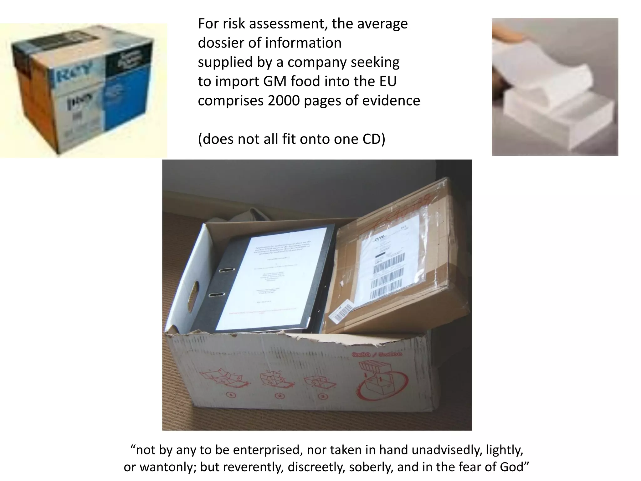 For risk assessment, the average
dossier of information
supplied by a company seeking
to import GM food into the EU
comprises 2000 pages of evidence
(does not all fit onto one CD)
“not by any to be enterprised, nor taken in hand unadvisedly, lightly,
or wantonly; but reverently, discreetly, soberly, and in the fear of God”
 