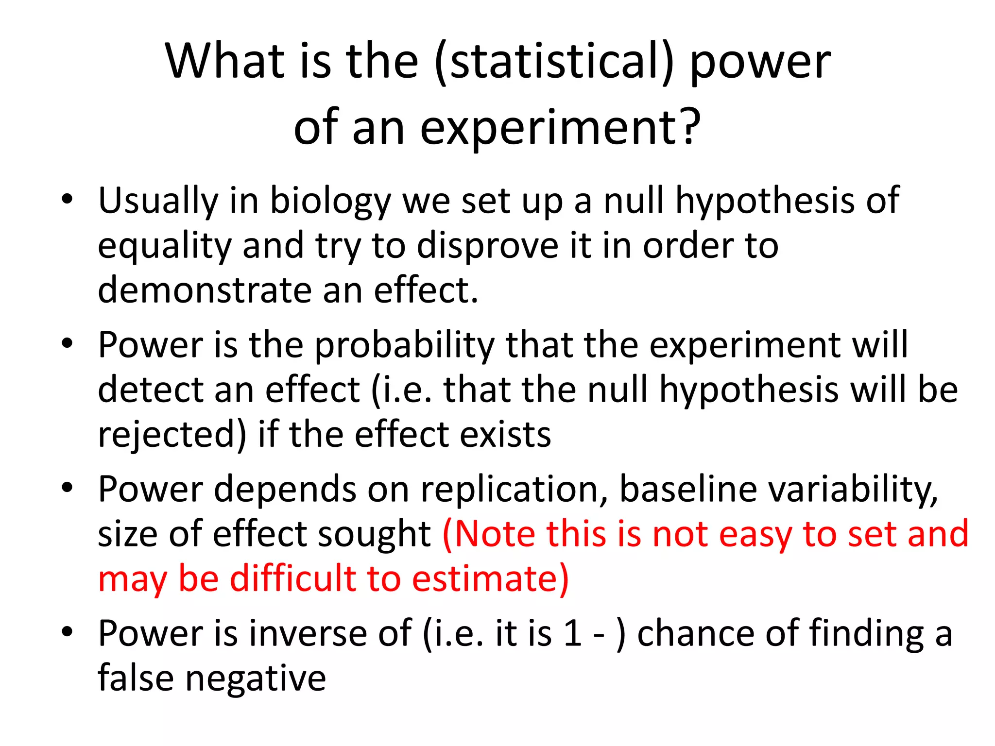 What is the (statistical) power
of an experiment?
• Usually in biology we set up a null hypothesis of
equality and try to disprove it in order to
demonstrate an effect.
• Power is the probability that the experiment will
detect an effect (i.e. that the null hypothesis will be
rejected) if the effect exists
• Power depends on replication, baseline variability,
size of effect sought (Note this is not easy to set and
may be difficult to estimate)
• Power is inverse of (i.e. it is 1 - ) chance of finding a
false negative
 
