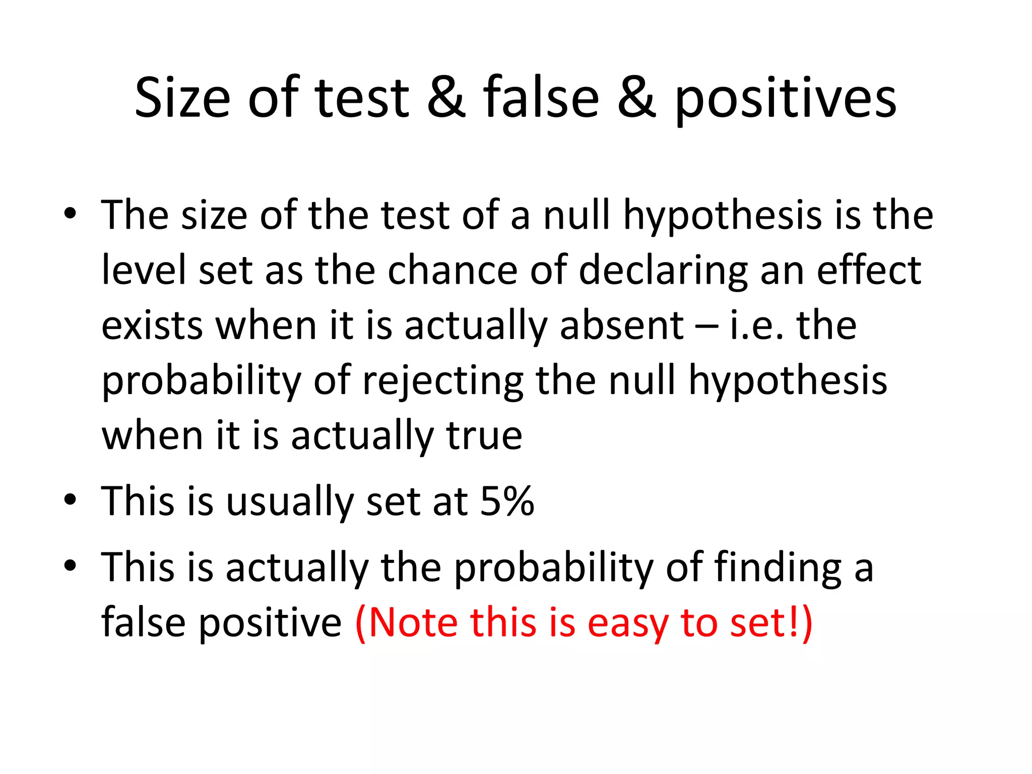 Size of test & false & positives
• The size of the test of a null hypothesis is the
level set as the chance of declaring an effect
exists when it is actually absent – i.e. the
probability of rejecting the null hypothesis
when it is actually true
• This is usually set at 5%
• This is actually the probability of finding a
false positive (Note this is easy to set!)
 