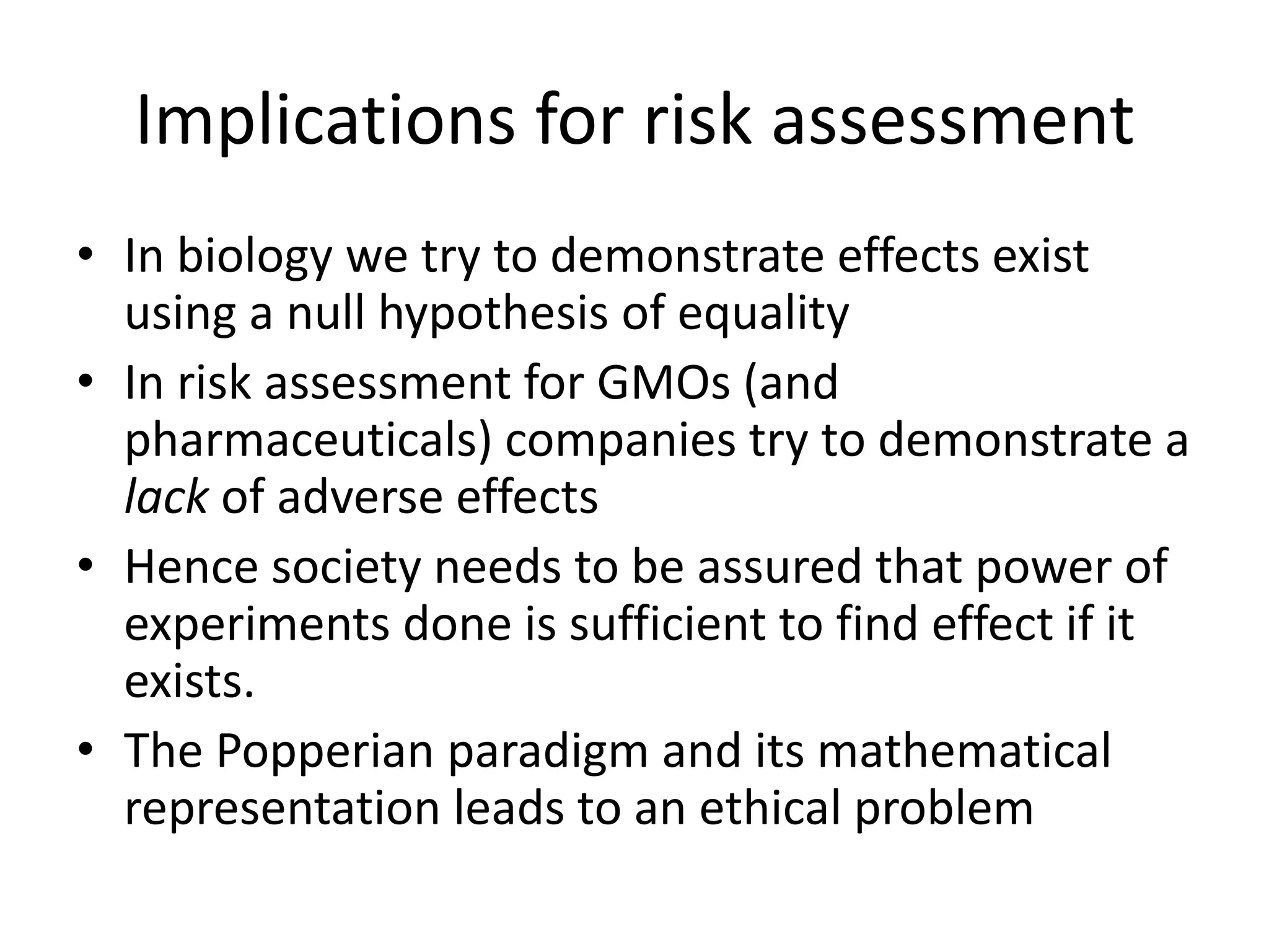 Implications for risk assessment
• In biology we try to demonstrate effects exist
using a null hypothesis of equality
• In risk assessment for GMOs (and
pharmaceuticals) companies try to demonstrate a
lack of adverse effects
• Hence society needs to be assured that power of
experiments done is sufficient to find effect if it
exists.
• The Popperian paradigm and its mathematical
representation leads to an ethical problem
 