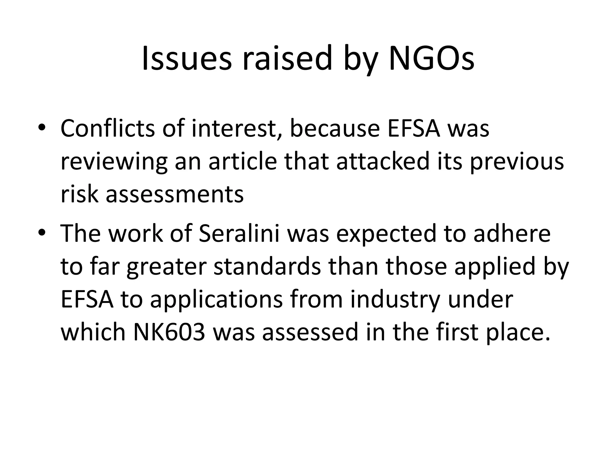 Issues raised by NGOs
• Conflicts of interest, because EFSA was
reviewing an article that attacked its previous
risk assessments
• The work of Seralini was expected to adhere
to far greater standards than those applied by
EFSA to applications from industry under
which NK603 was assessed in the first place.
 