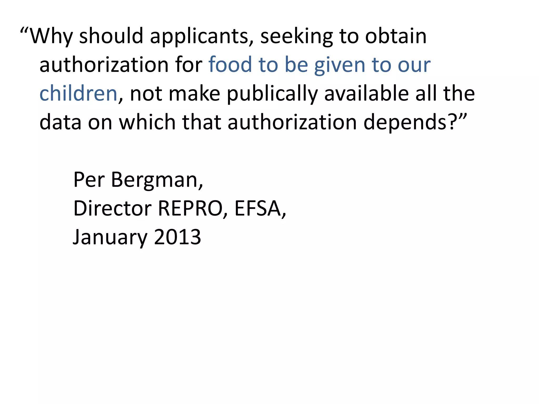“Why should applicants, seeking to obtain
authorization for food to be given to our
children, not make publically available all the
data on which that authorization depends?”
Per Bergman,
Director REPRO, EFSA,
January 2013
 