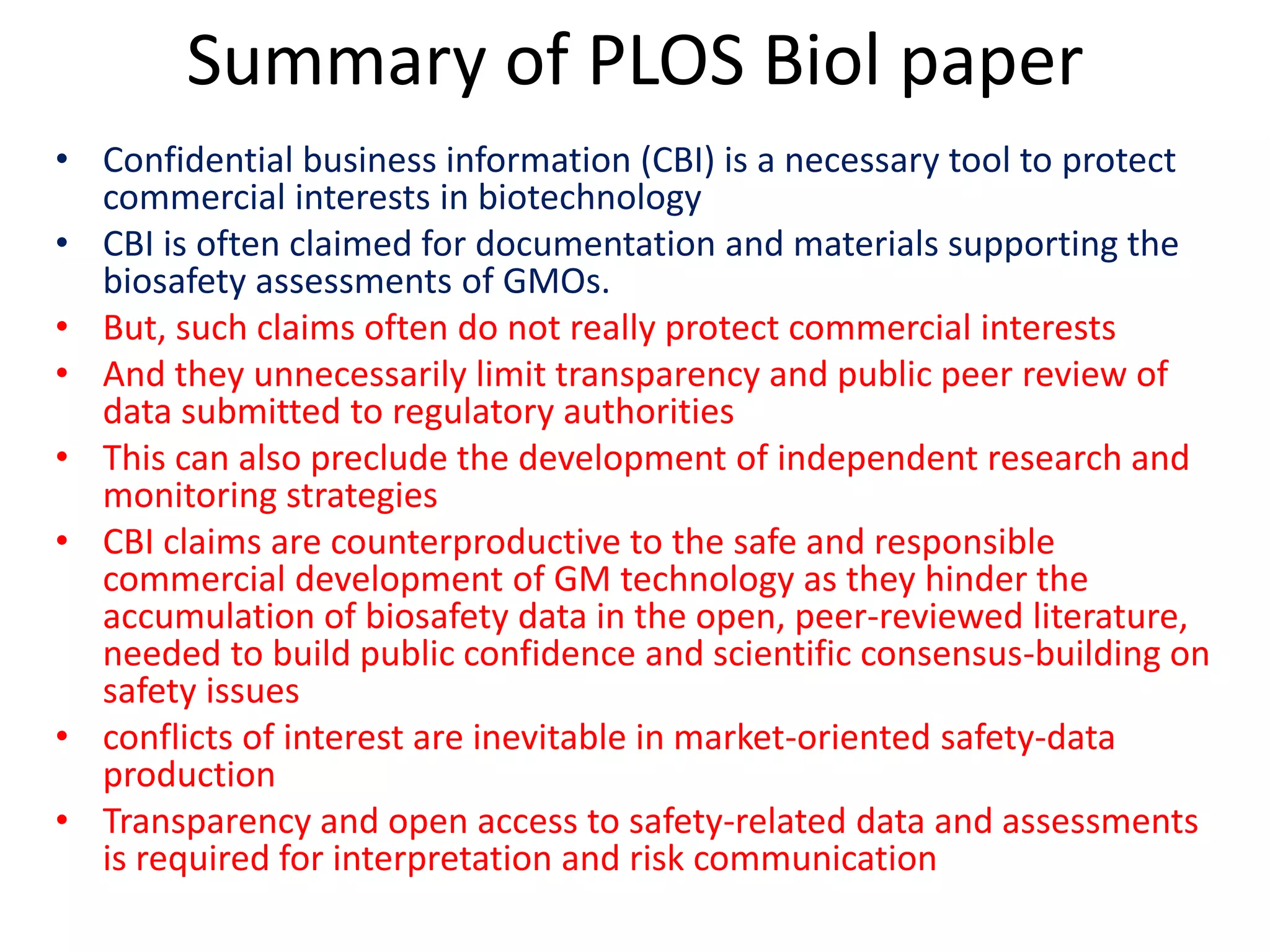 Summary of PLOS Biol paper
• Confidential business information (CBI) is a necessary tool to protect
commercial interests in biotechnology
• CBI is often claimed for documentation and materials supporting the
biosafety assessments of GMOs.
• But, such claims often do not really protect commercial interests
• And they unnecessarily limit transparency and public peer review of
data submitted to regulatory authorities
• This can also preclude the development of independent research and
monitoring strategies
• CBI claims are counterproductive to the safe and responsible
commercial development of GM technology as they hinder the
accumulation of biosafety data in the open, peer-reviewed literature,
needed to build public confidence and scientific consensus-building on
safety issues
• conflicts of interest are inevitable in market-oriented safety-data
production
• Transparency and open access to safety-related data and assessments
is required for interpretation and risk communication
 