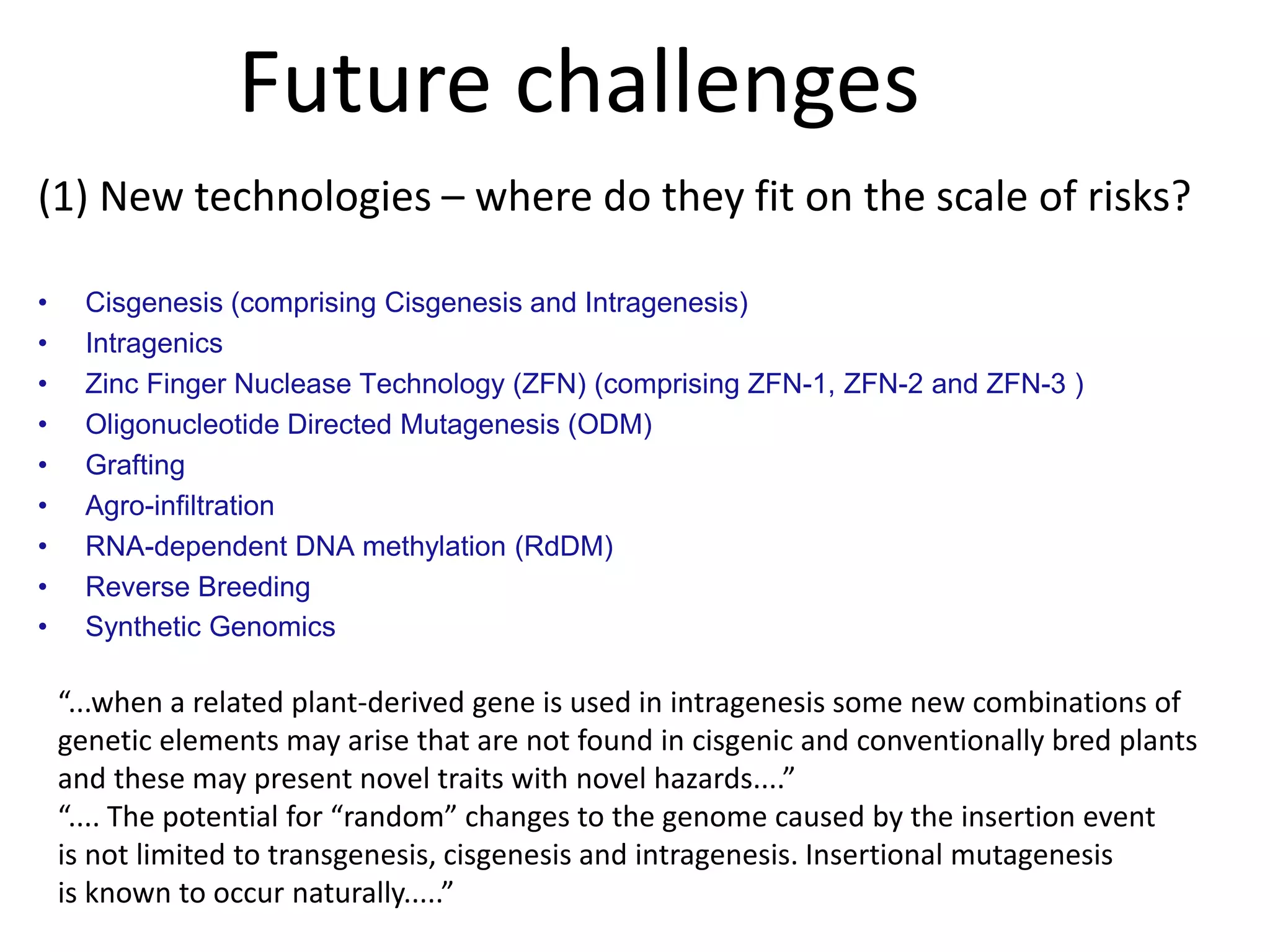 Future challenges
(1) New technologies – where do they fit on the scale of risks?
• Cisgenesis (comprising Cisgenesis and Intragenesis)
• Intragenics
• Zinc Finger Nuclease Technology (ZFN) (comprising ZFN-1, ZFN-2 and ZFN-3 )
• Oligonucleotide Directed Mutagenesis (ODM)
• Grafting
• Agro-infiltration
• RNA-dependent DNA methylation (RdDM)
• Reverse Breeding
• Synthetic Genomics
“...when a related plant-derived gene is used in intragenesis some new combinations of
genetic elements may arise that are not found in cisgenic and conventionally bred plants
and these may present novel traits with novel hazards....”
“.... The potential for “random” changes to the genome caused by the insertion event
is not limited to transgenesis, cisgenesis and intragenesis. Insertional mutagenesis
is known to occur naturally.....”
 