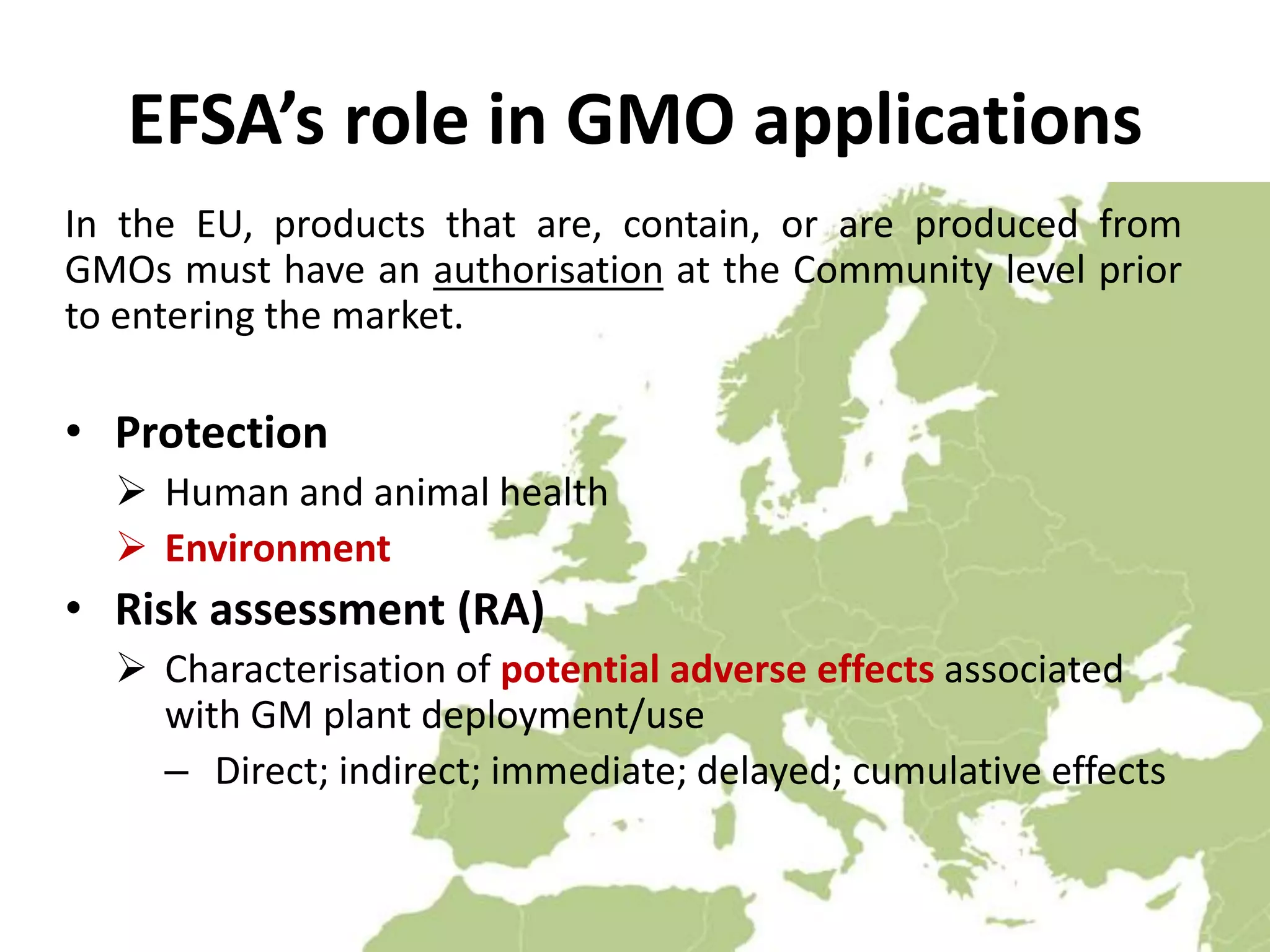 EFSA’s role in GMO applications
In the EU, products that are, contain, or are produced from
GMOs must have an authorisation at the Community level prior
to entering the market.
• Protection
 Human and animal health
 Environment
• Risk assessment (RA)
 Characterisation of potential adverse effects associated
with GM plant deployment/use
– Direct; indirect; immediate; delayed; cumulative effects
 