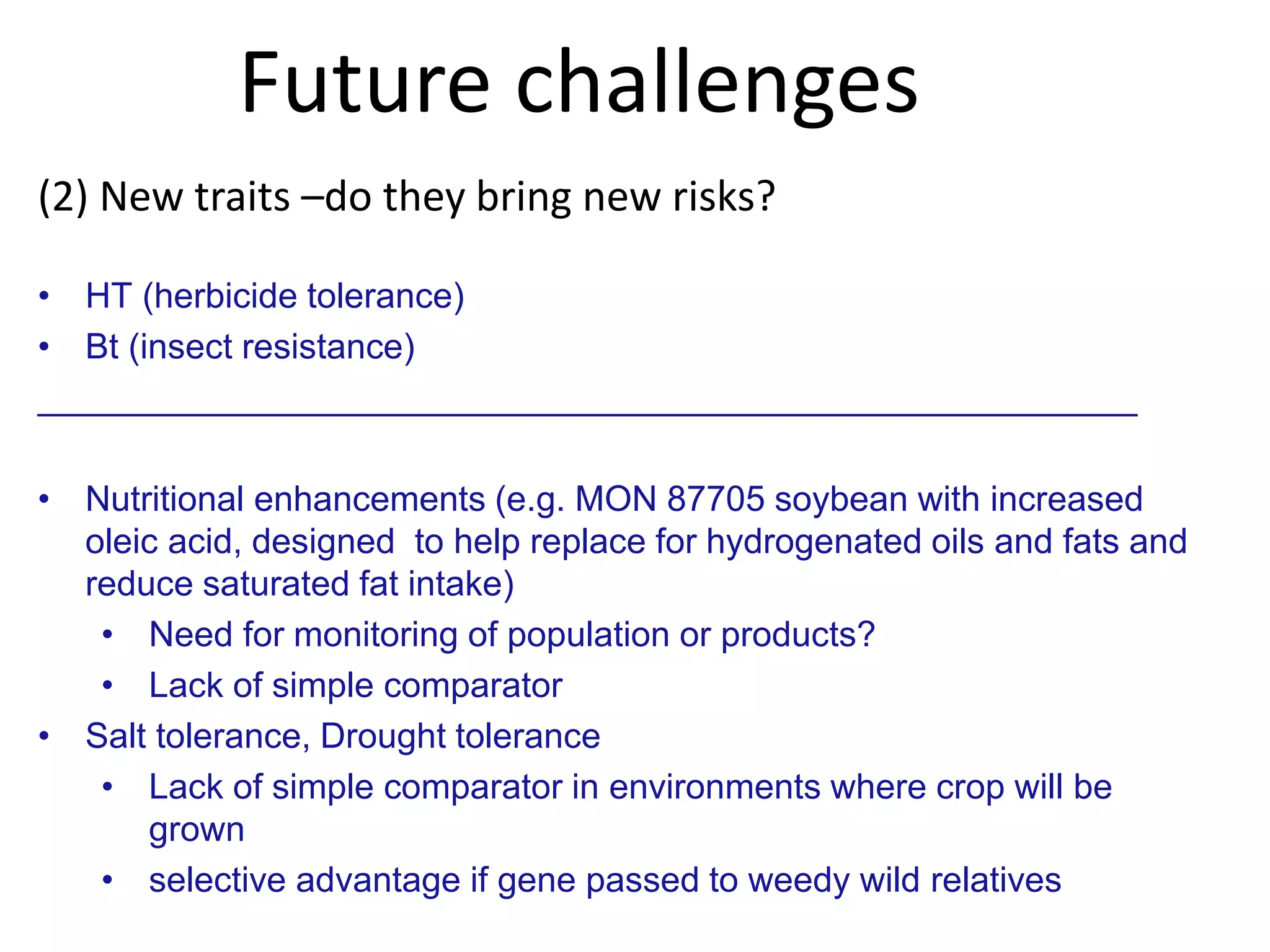Future challenges
(2) New traits –do they bring new risks?
• HT (herbicide tolerance)
• Bt (insect resistance)
________________________________________________________
• Nutritional enhancements (e.g. MON 87705 soybean with increased
oleic acid, designed to help replace for hydrogenated oils and fats and
reduce saturated fat intake)
• Need for monitoring of population or products?
• Lack of simple comparator
• Salt tolerance, Drought tolerance
• Lack of simple comparator in environments where crop will be
grown
• selective advantage if gene passed to weedy wild relatives
 