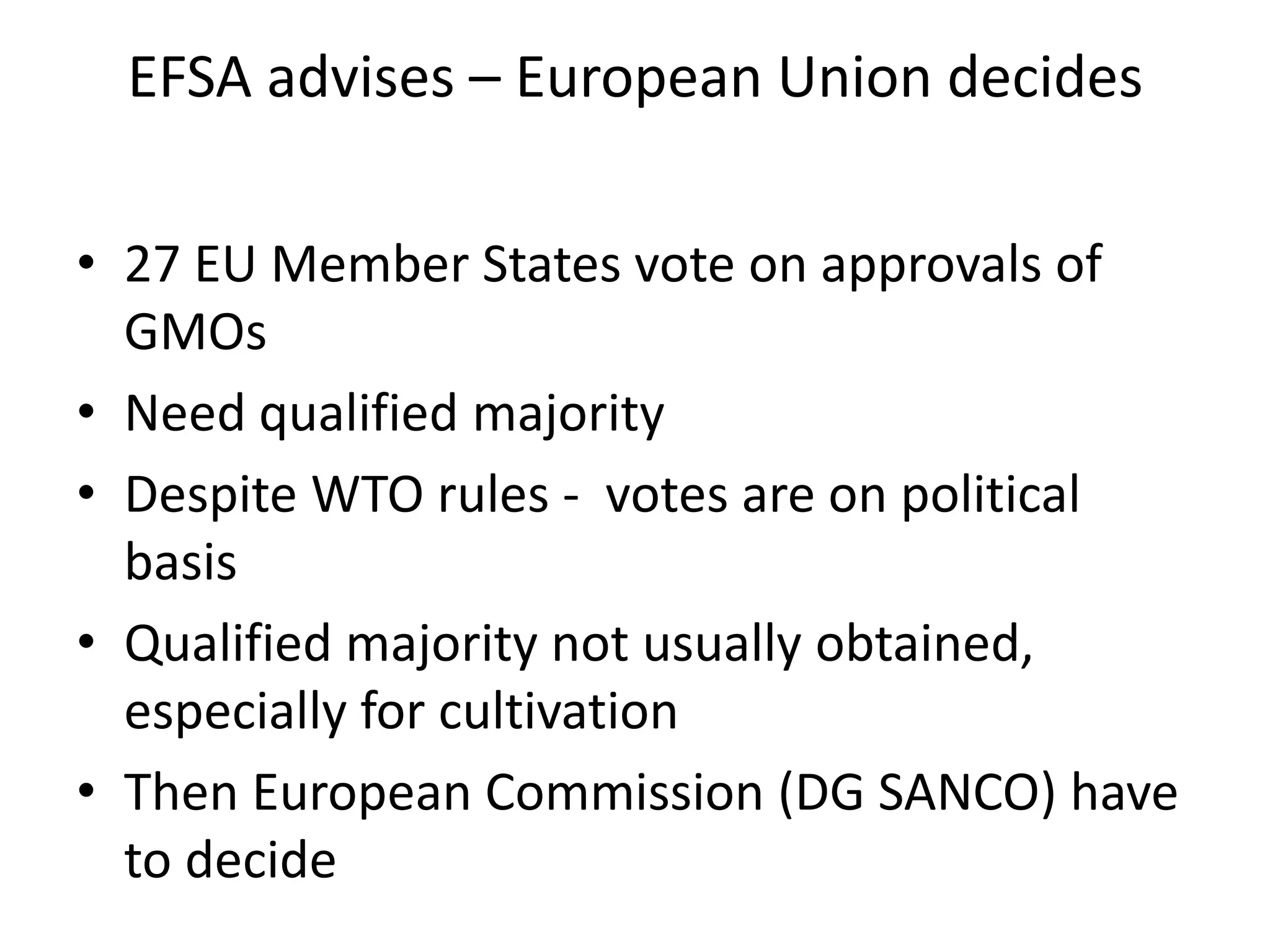 EFSA advises – European Union decides
• 27 EU Member States vote on approvals of
GMOs
• Need qualified majority
• Despite WTO rules - votes are on political
basis
• Qualified majority not usually obtained,
especially for cultivation
• Then European Commission (DG SANCO) have
to decide
 