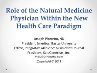 Role of the Natural Medicine
 Physician Within the New
   Health Care Paradigm
                Joseph Pizzorno, ND
       President Emeritus, Bastyr University
  Editor, Integrative Medicine: A Clinician’s Journal
            President, SaluGenecists, Inc.
                 Mail2@DrPizzorno.com
                  Copyright © 2011

                                                        1
 