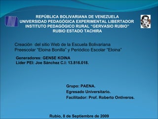 REPÚBLICA BOLIVARIANA DE VENEZUELA UNIVERSIDAD PEDAGÓGICA EXPERIMENTAL LIBERTADOR  INSTITUTO PEDAGÓGICO RURAL “GERVASIO RUBIO” RUBIO ESTADO TACHIRA Creación  del sitio Web de la Escuela Bolivariana  Preescolar “Eloina Bonilla” y Periódico Escolar “Eloina” Generadores: GENSE KOINA Líder PEI: Joe Sánchez C.I: 13.816.018. Grupo: PAENA. Egresado Universitario. Facilitador: Prof. Roberto Ontiveros. Rubio, 8 de Septiembre de 2009 