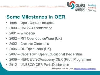 Some Milestones in OER
• 1998 – Open Content Initiative
• 2000 – UNESCO conference
• 2001 – Wikipedia
• 2002 – MIT OpenCourseWare (UK)
• 2002 – Creative Commons
• 2006 – OU OpenLearn (UK)
• 2007 – Cape Town Open Educational Declaration
• 2009 – HEFCE/JISC/Academy OER (Pilot) Programme
• 2012 – UNESCO OER Paris Declaration
(Adapted from Yuan et al (2008), http://jisc.cetis.ac.uk/oerbriefing)
 
