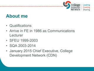 About me
• Qualifications
• Arrive in FE in 1986 as Communications
Lecturer
• SFEU 1999-2003
• SQA 2003-2014
• January 2015 Chief Executive, College
Development Network (CDN)
 
