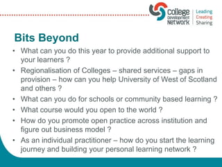 Bits Beyond
• What can you do this year to provide additional support to
your learners ?
• Regionalisation of Colleges – shared services – gaps in
provision – how can you help University of West of Scotland
and others ?
• What can you do for schools or community based learning ?
• What course would you open to the world ?
• How do you promote open practice across institution and
figure out business model ?
• As an individual practitioner – how do you start the learning
journey and building your personal learning network ?
 