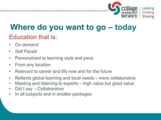 Where do you want to go – today
Education that is:
• On demand
• Self Paced
• Personalised to learning style and pace
• From any location
• Relevant to career and life now and for the future
• Reflects global learning and local needs – more collaborative
• Meeting and listening to experts – high value but good value
• Did I say - Collaborative
• In all subjects and in smaller packages
 