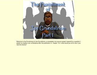 Welcome to the Punishment of Joe Grundstrom, a completely non-cannon project inspired by a question I
asked my readers over at Boolprop after the publication of chapter 15.3: what would you do to Joe if you
had the chance?
 