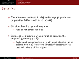 ASP             Paradigm
Rules and Ontologies     Syntax and Semantics
Debugging in ASP         Applications



Semantics

                 The answer-set semantics for disjunctive logic programs was
                 proposed by Gelfond and Lifschitz (1991).

                 Deﬁnition based on ground programs:
                       Rules do not contain variables

                 Semantics for a program P with variables based on the
                 program’s grounding gr (P):
                       Replace each non-ground rule r by all ground rules that can be
                       obtained from r by substituting variables by constants in the
                       Herbrand Universe of the program.



   Jörg Pührer           Answer-Set Programming                                         9 / 71
 