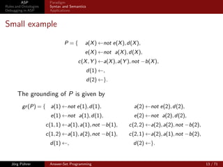 ASP            Paradigm
Rules and Ontologies    Syntax and Semantics
Debugging in ASP        Applications



Small example

                                P ={       a(X ) ←not e(X ), d(X ),
                                           e(X ) ←not a(X ), d(X ),
                                       c(X , Y ) ←a(X ), a(Y ), not −b(X ),
                                               d(1) ←,
                                               d(2) ←}.

       The grounding of P is given by
          gr (P) = { a(1) ←not e(1), d(1),                      a(2) ←not e(2), d(2),
                         e(1) ←not a(1), d(1),                  e(2) ←not a(2), d(2),
                       c(1, 1) ←a(1), a(1), not −b(1),       c(2, 2) ←a(2), a(2), not −b(2),
                       c(1, 2) ←a(1), a(2), not −b(1),       c(2, 1) ←a(2), a(1), not −b(2),
                        d(1) ←,                                d(2) ←}.


   Jörg Pührer          Answer-Set Programming                                                 13 / 71
 