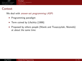 ASP           Paradigm
Rules and Ontologies   Syntax and Semantics
Debugging in ASP       Applications



Context
       We deal with answer-set programming (ASP)
                 Programming paradigm
                 Term coined by Lifschitz (1999)
                 Proposed by others people (Marek and Truszczyński, Niemelä)
                 at about the same time




   Jörg Pührer         Answer-Set Programming                                  2 / 71
 
