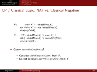 ASP             ONTORULE
Rules and Ontologies     Ontologies and Rules
Debugging in ASP         DL-Programs



LP / Classical Logic: NAF vs. Classical Negation


                 P:         wine(X ) ← whiteWine(X ).
                       nonWhite(X ) ← not whiteWine(X ).
                       wine(myDrink).

                 T:     ∀X . (whiteWine(X ) ⊃ wine(X )) ∧
                       ∀X . (¬whiteWine(X ) ⊃ nonWhite(X )) ∧
                       wine(myDrink).


                 Query nonWhite(myDrink)?

                       Conclude nonWhite(myDrink) from P.
                       Do not conclude nonWhite(myDrink) from T .



   Jörg Pührer           Answer-Set Programming                     31 / 71
 