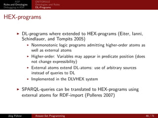 ASP             ONTORULE
Rules and Ontologies     Ontologies and Rules
Debugging in ASP         DL-Programs



Tractable DL-programs
                 Tractable Reasoning with DL-programs (Heymans, Eiter, and
                 Xiao 2010)
                       Datalog-rewritable Description Logics
                       DL-program is translated to a “pure” logic program
                       Approximation of answer-set semantics: well-founded
                       semantics
                       new DL deﬁned: LDL+
                       OWL2 fragments:
                             OWL 2 RL: fully datalog rewritable (strict subset of LDL+ )
                             OWL 2 EL: partly d. r. (neg. and existential qu. in axiom
                             r.h.s.)
                             OWL 2 QL: partly d. r. (neg. and existential qu. in axiom
                             r.h.s.)


   Jörg Pührer           Answer-Set Programming                                            45 / 71
 