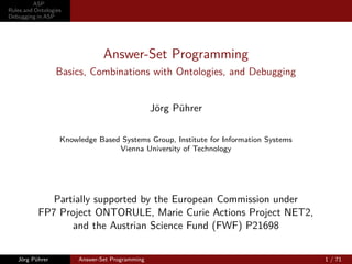 ASP
Rules and Ontologies
Debugging in ASP




                                Answer-Set Programming
                  Basics, Combinations with Ontologies, and Debugging


                                                 Jörg Pührer

                   Knowledge Based Systems Group, Institute for Information Systems
                                  Vienna University of Technology




              Partially supported by the European Commission under
           FP7 Project ONTORULE, Marie Curie Actions Project NET2,
                  and the Austrian Science Fund (FWF) P21698


   Jörg Pührer          Answer-Set Programming                                        1 / 71
 