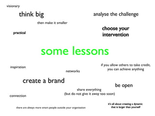 some lessons think big inspiration then make it smaller share everything  (but do not give it away too soon) create a brand choose your intervention analyse the challenge there are always more smart people outside your organisation connection be open if you allow others to take credit, you can achieve anything networks visionary practical it’s all about creating a dynamic  that is larger than yourself 