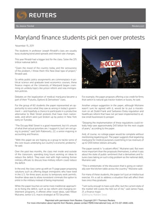 By Jessica Toonkel                                                                                                         Reuters.com




Maryland finance students pick pen over protests
November 15, 2011

The students in professor Joseph Rinaldi’s class are usually
busy studying bond yield spreads and interest rate changes.

This year Rinaldi had a bigger test for the class: Solve the $15
trillion national deficit.

“Given the mood of the country today and the seriousness
of the problem, I threw them this New Deal type of project,”
Rinaldi said.

So while public policy assignments are commonplace in po-
litical science and graduate level economics courses, these
finance majors at the University of Maryland began cram-
ming on unlikely topics like prison reform and new immigra-
tion policies.

Debates on the legalization of medical marijuana became a             For example, the paper proposes offering a tax credit for firms
part of their “Futures, Options & Derivatives” class.                 that switch to natural gas tractor-trailers or buses, he said.

For the group of 60 students the paper represented an op-             Another unique suggestion in the paper, although Mulraine
portunity to voice what they saw as wrong in today’s govern-          wasn’t sure he agreed with it, would be to put a morato-
ment — and hopefully a chance to participate in a productive          rium on all Dodd-Frank and Sarbanes-Oxley regulation and
alternative to Wall Street protests that have risen nation-           healthcare reform that have not yet been implemented to al-
wide, and which were just broken up by police in New York             low small businesses to prosper.
early on Tuesday.
                                                                      “Delaying the implementation of these regulations could ini-
“The Occupy Wall Street is a good movement, but it’s unsure           tially help save approximately $43 billion for the next couple
of what their actual priorities are. I support it, but I am not go-   of years,” according to the paper.
ing to protest,” said Seth Rabinovitz, 22, a senior majoring in
accounting and finance.                                               And, of course, no college paper would be complete without
                                                                      mentioning legalizing pot. The paper suggests that legalizing
“With this paper we are hoping as a group to tackle some of           marijuana for medical purposes could bring in tax revenues of
the core issues underlying our country’s economic problems,”          up to $100 billion dollars annually.
he said.
                                                                      The paper overall is “a valiant effort,” Mulraine said. But even
Over the past two months, the class met inside and outside            more important than the proposals themselves, is what it says
of the classroom, spending long hours working on ideas to             about the state of public sentiment that a derivatives and fu-
reduce the deficit. They even met with high-ranking former            tures class taking on such a big problem as the national debt,
military officials to discuss how military reform could reduce        Mulraine said.
the deficit.
                                                                      “This is emblematic of the discussion that is going on nation-
In the end, the class came up with an 11-page paper proposing         ally over the kitchen table across the country,” Mulraine said.
solutions such as offering illegal immigrants who have lived
in the U.S. for three years access to temporary work permits.         For many of these students, the paper isn’t just an intellectual
Another ideas was to allow nonviolent criminals the option to         exercise. It’s a call to address a situation that will affect their
enlist in the military instead of being imprisoned.                   lives once they graduate.

While the paper touches on some more traditional approach-            “I am lucky enough to have a job offer, but the current state of
es to fixing the deficit, such as tax reform and changing en-         the market still scares the hell out of me,” said James Fayal,
titlement programs, it offered other novel ideas, said Millan         21, a finance major.
Mulraine, senior U.S. macro strategist at TD Securities.              (Editing by Walden Siew)

                                Reprinted with permission from Reuters. Copyright 2011 Thomson Reuters.
             For more information about reprints from Reuters, please contact PARS International Corp. at 212-221-9595 x426.
 