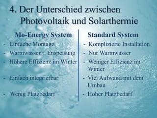 4. Der Unterschied zwischen
     Photovoltaik und Solarthermie
    Mo-Energy System            Standard System
- Einfache Montage           - Komplizierte Installation
- Warmwasser + Enspeisung - Nur Warmwasser
- Höhere Effizienz im Winter - Weniger Effizienz im
                               Winter
- Einfach integrierbar       - Viel Aufwand mit dem
                               Umbau
- Wenig Platzbedarf          - Hoher Platzbedarf
 