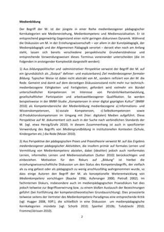 Medienbildung 

Der  Begriff  der  M.  ist  der  jüngste  in  einer  Reihe  medienbezogener  pädagogischer 
Kernkategorien  wie  Medienerziehung,  Medienkompetenz  und  Mediensozialisation.  Er  ist 
entsprechend gegenwärtig Gegenstand einer nicht geringen diskursiven Dynamik. Während 
die Diskussion um M. in der Erziehungswissenschaft – vor allem in der Kunstpädagogik, der 
Medienpädagogik  und  der  Allgemeinen  Pädagogik  verortet  –  derzeit  eher  noch  am  Anfang 
steht,  lassen  sich  bereits  verschiedene  perspektivische  Grundverständnisse  und 
entsprechende  Verwendungsweisen  dieses  Terminus  voneinander  unterscheiden  (die  im 
Folgenden in ansteigender Komplexität dargestellt werden): 

1)  Aus  bildungspolitischer  und  ‐administrativer  Perspektive  verweist  der  Begriff  der  M.  auf 
ein  (grundsätzlich  als  „Output“  definier‐  und  evaluierbares)  Ziel  medienbezogener  formaler 
Bildung.  Typischer  Weise  ist  dabei  nicht  abstrakt  von  M.,  sondern  reifiziert  von  der  M.  die 
Rede. Gemeint sind damit auf dem derzeitigen Diskussionsstand nicht mehr nur technisch‐
medienbezogene  Fähigkeiten  und  Fertigkeiten;  gefordert  wird  vielmehr  ein  Bündel 
unterschiedlicher  Kompetenzen  im  Interesse  von  Persönlichkeitsentwicklung, 
gesellschaftlicher  Partizipation  und  arbeitsweltbezogener  Qualifikation.  So  werden 
beispielsweise  in  der  BMBF‐Studie  „Kompetenzen  in  einer  digital  geprägten  Kultur“  (BMBF 
2010)  als  Kompetenzbereiche  der  Medienbildung  medienbezogene  a) Informations‐  und 
Wissenskompetenzen,           b) soziale      Kompetenzen,          c) Selbstkompetenzen          sowie 
d) Produktionskompetenzen  im  Umgang  mit  (hier:  digitalen)  Medien  aufgeführt.  Diese 
Perspektive  auf  M.  dokumentiert  sich  auch  in  der  Suche  nach  verbindlichen  Standards  der 
M.  (vgl.  etwa  Herzig/Grafe  2010).  In  diesem  Zusammenhang  ist  auch  in  spezifizierter 
Verwendung  des  Begriffs  von  Mediengrundbildung  in  institutionellen  Kontexten  (Schule, 
Kindergarten etc.) die Rede (Moser 2010). 

2) Aus Perspektive der pädagogischen Praxis und Praxistheorie verweist M. auf das Ergebnis 
medienbezogener  pädagogischer  Aktivitäten,  die  insofern  primär  auf  formales  Lernen  und 
Vermittlung  von  Medienkompetenz  abzielen,  dabei  (idealiter)  jedoch  auch  nonformales 
Lernen,  informelles  Lernen  und  Mediensozialisation  (Sutter  2010)  berücksichtigen  und 
einbeziehen.  Motivation  für  den  Rekurs  auf  „Bildung“  ist  hierbei  die 
erziehungswissenschaftliche  Diskussion  um  den  Status  des  Kompetenzbegriffs,  der  vielfach 
als zu eng gefasst oder als pädagogisch zu wenig anschlussfähig wahrgenommen wurde, so 
dass  einige  Autoren  den  Begriff  der  M.  als  konzeptionelle  Weiterentwicklung  von 
Medienkompetenz  vorschlugen  (Baacke  1996;  Aufenanger  2000;  Pietraß  2002).  Im 
fachinternen  Diskurs,  insbesondere  auch  im  medienpädagogischen  Praxisdiskurs  hat  dies 
jedoch teilweise zur Begriffsverwirrung bzw. zu einem bloßen Austausch der Bezeichnungen 
geführt  (bei  Fortführung  der  kompetenztheoretischen  Grundausrichtung).  Dies  provozierte 
teilweise seitens der Vertreter des Medienkompetenz‐Paradigmas eine entsprechende Kritik 
(vgl.  Hugger  2008,  93ff.),  die  schließlich  in  eine  Diskussion    um  medienpädagogische 
Kernkategorien  mündete  (vgl.  Schorb  2010;  Spanhel  2010b;  Tulodziecki  2010; 
Fromme/Jörissen 2010). 
                                                    2 
 
 