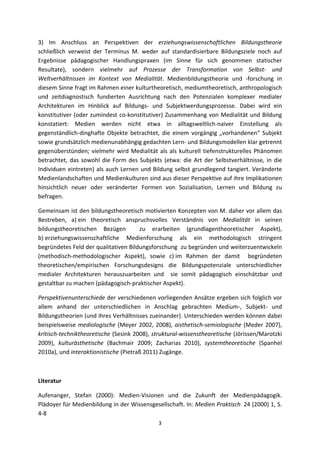 3)  Im  Anschluss  an  Perspektiven  der  erziehungswissenschaftlichen  Bildungstheorie 
schließlich  verweist  der  Terminus  M.  weder  auf  standardisierbare  Bildungsziele  noch  auf 
Ergebnisse  pädagogischer  Handlungspraxen  (im  Sinne  für  sich  genommen  statischer 
Resultate),  sondern  vielmehr  auf  Prozesse  der  Transformation  von  Selbst‐  und 
Weltverhältnissen  im  Kontext  von  Medialität.  Medienbildungstheorie  und  ‐forschung  in 
diesem Sinne fragt im Rahmen einer kulturtheoretisch, mediumtheoretisch, anthropologisch 
und  zeitdiagnostisch  fundierten  Ausrichtung  nach  den  Potenzialen  komplexer  medialer 
Architekturen  im  Hinblick  auf  Bildungs‐  und  Subjektwerdungsprozesse.  Dabei  wird  ein 
konstitutiver  (oder  zumindest  co‐konstitutiver) Zusammenhang  von  Medialität  und Bildung 
konstatiert:  Medien  werden  nicht  etwa  in  alltagsweltlich‐naiver  Einstellung  als 
gegenständlich‐dinghafte  Objekte  betrachtet,  die  einem  vorgängig  „vorhandenen“  Subjekt 
sowie grundsätzlich medienunabhängig gedachten Lern‐ und Bildungsmodellen klar getrennt 
gegenüberstünden;  vielmehr  wird  Medialität  als  als  kulturell  tiefenstrukturelles  Phänomen 
betrachtet,  das  sowohl  die  Form  des  Subjekts  (etwa:  die  Art  der  Selbstverhältnisse,  in  die 
Individuen  eintreten)  als  auch  Lernen  und  Bildung  selbst  grundlegend  tangiert.  Veränderte 
Medienlandschaften und Medienkulturen sind aus dieser Perspektive auf ihre Implikationen 
hinsichtlich  neuer  oder  veränderter  Formen  von  Sozialisation,  Lernen  und  Bildung  zu 
befragen.  

Gemeinsam ist den bildungstheoretisch motivierten Konzepten von M. daher vor allem das 
Bestreben,  a) ein  theoretisch  anspruchsvolles  Verständnis  von  Medialität  in  seinen 
bildungstheoretischen  Bezügen    zu  erarbeiten  (grundlagentheoretischer  Aspekt), 
b) erziehungswissenschaftliche  Medienforschung  als  ein  methodologisch  stringent 
begründetes Feld der qualitativen Bildungsforschung  zu begründen und weiterzuentwickeln 
(methodisch‐methodologischer  Aspekt),  sowie  c) im  Rahmen  der  damit    begründeten 
theoretischen/empirischen  Forschungsdesigns  die  Bildungspotenziale  unterschiedlicher 
medialer  Architekturen  herauszuarbeiten  und    sie  somit  pädagogisch  einschätzbar  und 
gestaltbar zu machen (pädagogisch‐praktischer Aspekt). 

Perspektivenunterschiede der verschiedenen vorliegenden Ansätze ergeben sich folglich vor 
allem  anhand  der  unterschiedlichen  in  Anschlag  gebrachten  Medium‐,  Subjekt‐  und 
Bildungstheorien (und ihres Verhältnisses zueinander). Unterschieden werden können dabei 
beispielsweise  mediologische  (Meyer  2002,  2008),  aisthetisch‐semiologische  (Meder  2007), 
kritisch‐techniktheoretische (Sesink 2008), struktural‐wissenstheoretische (Jörissen/Marotzki 
2009),  kulturästhetische  (Bachmair  2009;  Zacharias  2010),  systemtheoretische  (Spanhel 
2010a), und interaktionistische (Pietraß 2011) Zugänge. 

 

Literatur 

Aufenanger,  Stefan  (2000):  Medien‐Visionen  und  die  Zukunft  der  Medienpädagogik. 
Plädoyer für Medienbildung in der Wissensgesellschaft. In: Medien Praktisch  24 (2000) 1, S. 
4‐8 
                                                   3 
 
 