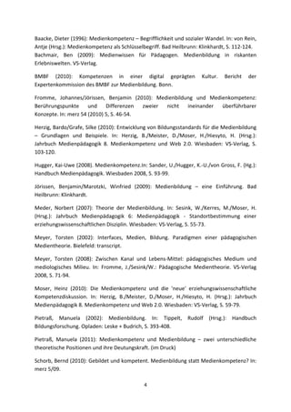 Baacke, Dieter (1996): Medienkompetenz – Begrifflichkeit und sozialer Wandel. In: von Rein, 
Antje (Hrsg.): Medienkompetenz als Schlüsselbegriff. Bad Heilbrunn: Klinkhardt, S. 112‐124.  
Bachmair,  Ben  (2009):  Medienwissen  für  Pädagogen.  Medienbildung  in  riskanten 
Erlebniswelten. VS‐Verlag. 

BMBF  (2010):  Kompetenzen  in  einer  digital  geprägten  Kultur.  Bericht  der 
Expertenkommission des BMBF zur Medienbildung. Bonn. 

Fromme,  Johannes/Jörissen,  Benjamin  (2010):  Medienbildung  und  Medienkompetenz: 
Berührungspunkte  und  Differenzen  zweier  nicht  ineinander  überführbarer 
Konzepte. In: merz 54 (2010) 5, S. 46‐54. 

Herzig, Bardo/Grafe, Silke (2010): Entwicklung von Bildungsstandards für die Medienbildung 
–  Grundlagen  und  Beispiele.  In:  Herzig,  B./Meister,  D./Moser,  H./Hiesyto,  H.  (Hrsg.): 
Jahrbuch  Medienpädagogik  8.  Medienkompetenz  und  Web  2.0.  Wiesbaden:  VS‐Verlag,  S. 
103‐120. 

Hugger, Kai‐Uwe (2008). Medienkompetenz.In: Sander, U./Hugger, K.‐U./von Gross, F. (Hg.): 
Handbuch Medienpädagogik. Wiesbaden 2008, S. 93‐99. 

Jörissen,  Benjamin/Marotzki,  Winfried  (2009):  Medienbildung  –  eine  Einführung.  Bad 
Heilbrunn: Klinkhardt.  

Meder,  Norbert  (2007):  Theorie  der  Medienbildung.  In:  Sesink,  W./Kerres,  M./Moser,  H. 
(Hrsg.):  Jahrbuch  Medienpädagogik  6:  Medienpädagogik  ‐  Standortbestimmung  einer 
erziehungswissenschaftlichen Disziplin. Wiesbaden: VS‐Verlag, S. 55‐73.  

Meyer,  Torsten  (2002):  Interfaces,  Medien,  Bildung.  Paradigmen  einer  pädagogischen 
Medientheorie. Bielefeld: transcript. 

Meyer,  Torsten  (2008):  Zwischen  Kanal  und  Lebens‐Mittel:  pädagogisches  Medium  und 
mediologisches  Milieu.  In:  Fromme,  J./Sesink/W.:  Pädagogische  Medientheorie.  VS‐Verlag 
2008, S. 71‐94. 

Moser,  Heinz  (2010):  Die  Medienkompetenz  und  die  'neue'  erziehungswissenschaftliche 
Kompetenzdiskussion.  In:  Herzig,  B./Meister,  D./Moser,  H./Hiesyto,  H.  (Hrsg.):  Jahrbuch 
Medienpädagogik 8. Medienkompetenz und Web 2.0. Wiesbaden: VS‐Verlag, S. 59‐79.  

Pietraß,  Manuela  (2002):  Medienbildung.  In:  Tippelt,  Rudolf  (Hrsg.):  Handbuch 
Bildungsforschung. Opladen: Leske + Budrich, S. 393‐408.  

Pietraß,  Manuela  (2011):  Medienkompetenz  und  Medienbildung  –  zwei  unterschiedliche 
theoretische Positionen und ihre Deutungskraft. (im Druck) 

Schorb, Bernd (2010): Gebildet und kompetent. Medienbildung statt Medienkompetenz? In: 
merz 5/09. 

                                               4 
 
 