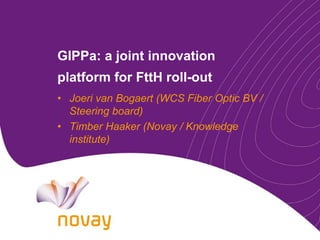 GIPPa: a joint innovation
platform for FttH roll-out
• Joeri van Bogaert (WCS Fiber Optic BV /
  Steering board)
• Timber Haaker (Novay / Knowledge
  institute)
 