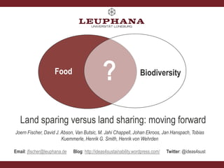 Food

?

Biodiversity

Land sparing versus land sharing: moving forward
Joern Fischer, David J. Abson, Van Butsic, M. Jahi Chappell, Johan Ekroos, Jan Hanspach, Tobias
Kuemmerle, Henrik G. Smith, Henrik von Wehrden
Email: jfischer@leuphana.de

Blog: http://ideas4sustainability.wordpress.com/

Twitter: @ideas4sust

 