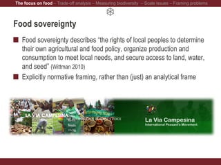Food sovereignty
Food sovereignty describes “the rights of local peoples to determine
their own agricultural and food policy, organize production and
consumption to meet local needs, and secure access to land, water,
and seed” (Wittman 2010)
Explicitly normative framing, rather than (just) an analytical frame
The focus on food – Trade-off analysis – Measuring biodiversity – Scale issues – Framing problems
 