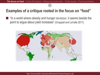 Examples of a critique rooted in the focus on “food”
“In a world where obesity and hunger co-occur, it seems beside the
point to argue about yield increases” (Chappell and LaValle 2011)
http://www.pthbb.org/natural/footprint/img/cartogram.gif
The focus on food – Trade-off analysis – Measuring biodiversity – Scale issues – Framing problems
 