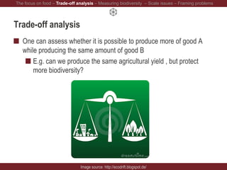 Trade-off analysis
One can assess whether it is possible to produce more of good A
while producing the same amount of good B
E.g. can we produce the same agricultural yield , but protect
more biodiversity?
Image source: http://ecodrift.blogspot.de/
The focus on food – Trade-off analysis – Measuring biodiversity – Scale issues – Framing problems
 