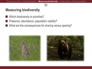 Measuring biodiversity
Which biodiversity to prioritise?
Presence, abundance, population viability?
What are the consequences for sharing versus sparing?
The focus on food – Trade-off analysis – Measuring biodiversity – Scale issues – Framing problems
 