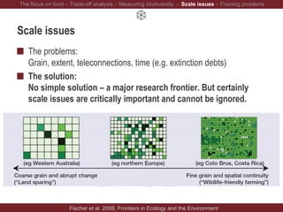 Scale issues
The problems:
Grain, extent, teleconnections, time (e.g. extinction debts)
The solution:
No simple solution – a major research frontier. But certainly
scale issues are critically important and cannot be ignored.
Fischer et al. 2008, Frontiers in Ecology and the Environment
The focus on food – Trade-off analysis – Measuring biodiversity – Scale issues – Framing problems
 
